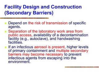 Facility Design and Construction
(Secondary Barriers)
 Depend on the risk of transmission of specific
agents.
 Separation of the laboratory work area from
public access, availability of a decontamination
facility (e.g., autoclave), and handwashing
facilities.
 If an infectious aerosol is present, higher levels
of primary containment and multiple secondary
barriers may become necessary to prevent
infectious agents from escaping into the
environment.
 