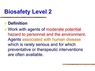 Biosafety Level 2
 Definition
 Work with agents of moderate potential
hazard to personnel and the environment.
Agents associated with human disease
which is rarely serious and for which
preventative or therapeutic interventions
are often available.
 