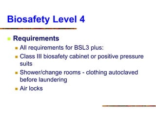 Biosafety Level 4
 Requirements
 All requirements for BSL3 plus:
 Class III biosafety cabinet or positive pressure
suits
 Shower/change rooms - clothing autoclaved
before laundering
 Air locks
 