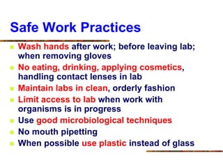 Safe Work Practices
 Wash hands after work; before leaving lab;
when removing gloves
 No eating, drinking, applying cosmetics,
handling contact lenses in lab
 Maintain labs in clean, orderly fashion
 Limit access to lab when work with
organisms is in progress
 Use good microbiological techniques
 No mouth pipetting
 When possible use plastic instead of glass
 
