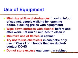 Use of Equipment
 Minimize airflow disturbances (moving in/out
of cabinet, people walking by, opening
doors, blocking grilles with equipment)
 Wipe down surfaces with alcohol before and
after work. Let run 10 minutes to clean it
 Minimize use of flames in cabinet
 Try not to use chemicals in cabinets- only
use in Class I or II hoods that are ducted-
contact DOHS
 Do not store excess equipment in cabinet
 