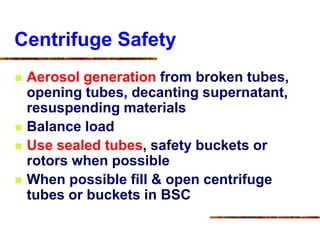 Centrifuge Safety
 Aerosol generation from broken tubes,
opening tubes, decanting supernatant,
resuspending materials
 Balance load
 Use sealed tubes, safety buckets or
rotors when possible
 When possible fill & open centrifuge
tubes or buckets in BSC
 
