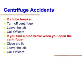 Centrifuge Accidents
 If a tube breaks-
 Turn off centrifuge
 Leave the lab
 Call Officers
 If you find a tube broke when you open the
centrifuge-
 Close the lid
 Leave the lab
 Call Officers
 