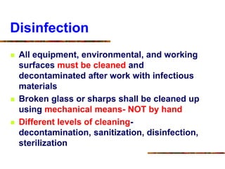 Disinfection
 All equipment, environmental, and working
surfaces must be cleaned and
decontaminated after work with infectious
materials
 Broken glass or sharps shall be cleaned up
using mechanical means- NOT by hand
 Different levels of cleaning-
decontamination, sanitization, disinfection,
sterilization
 