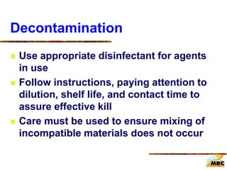 Decontamination
 Use appropriate disinfectant for agents
in use
 Follow instructions, paying attention to
dilution, shelf life, and contact time to
assure effective kill
 Care must be used to ensure mixing of
incompatible materials does not occur
 