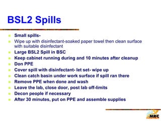 BSL2 Spills
 Small spills-
 Wipe up with disinfectant-soaked paper towel then clean surface
with suitable disinfectant
 Large BSL2 Spill in BSC
 Keep cabinet running during and 10 minutes after cleanup
 Don PPE
 Cover spill with disinfectant- let set- wipe up
 Clean catch basin under work surface if spill ran there
 Remove PPE when done and wash
 Leave the lab, close door, post lab off-limits
 Decon people if necessary
 After 30 minutes, put on PPE and assemble supplies
 