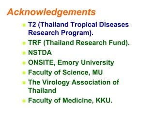 Acknowledgements
 T2 (Thailand Tropical Diseases
Research Program).
 TRF (Thailand Research Fund).
 NSTDA
 ONSITE, Emory University
 Faculty of Science, MU
 The Virology Association of
Thailand
 Faculty of Medicine, KKU.
 