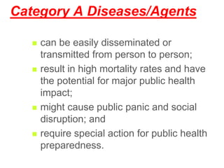 Category A Diseases/Agents
 can be easily disseminated or
transmitted from person to person;
 result in high mortality rates and have
the potential for major public health
impact;
 might cause public panic and social
disruption; and
 require special action for public health
preparedness.
 