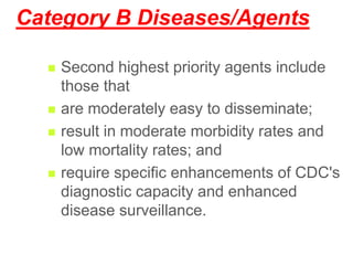 Category B Diseases/Agents
 Second highest priority agents include
those that
 are moderately easy to disseminate;
 result in moderate morbidity rates and
low mortality rates; and
 require specific enhancements of CDC's
diagnostic capacity and enhanced
disease surveillance.
 