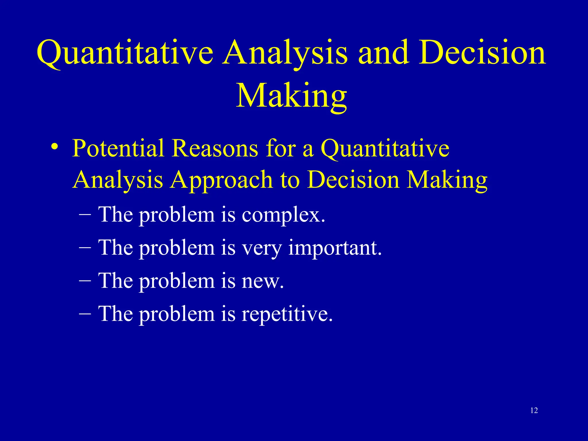 12
Quantitative Analysis and Decision
Making
• Potential Reasons for a Quantitative
Analysis Approach to Decision Making
– The problem is complex.
– The problem is very important.
– The problem is new.
– The problem is repetitive.
 