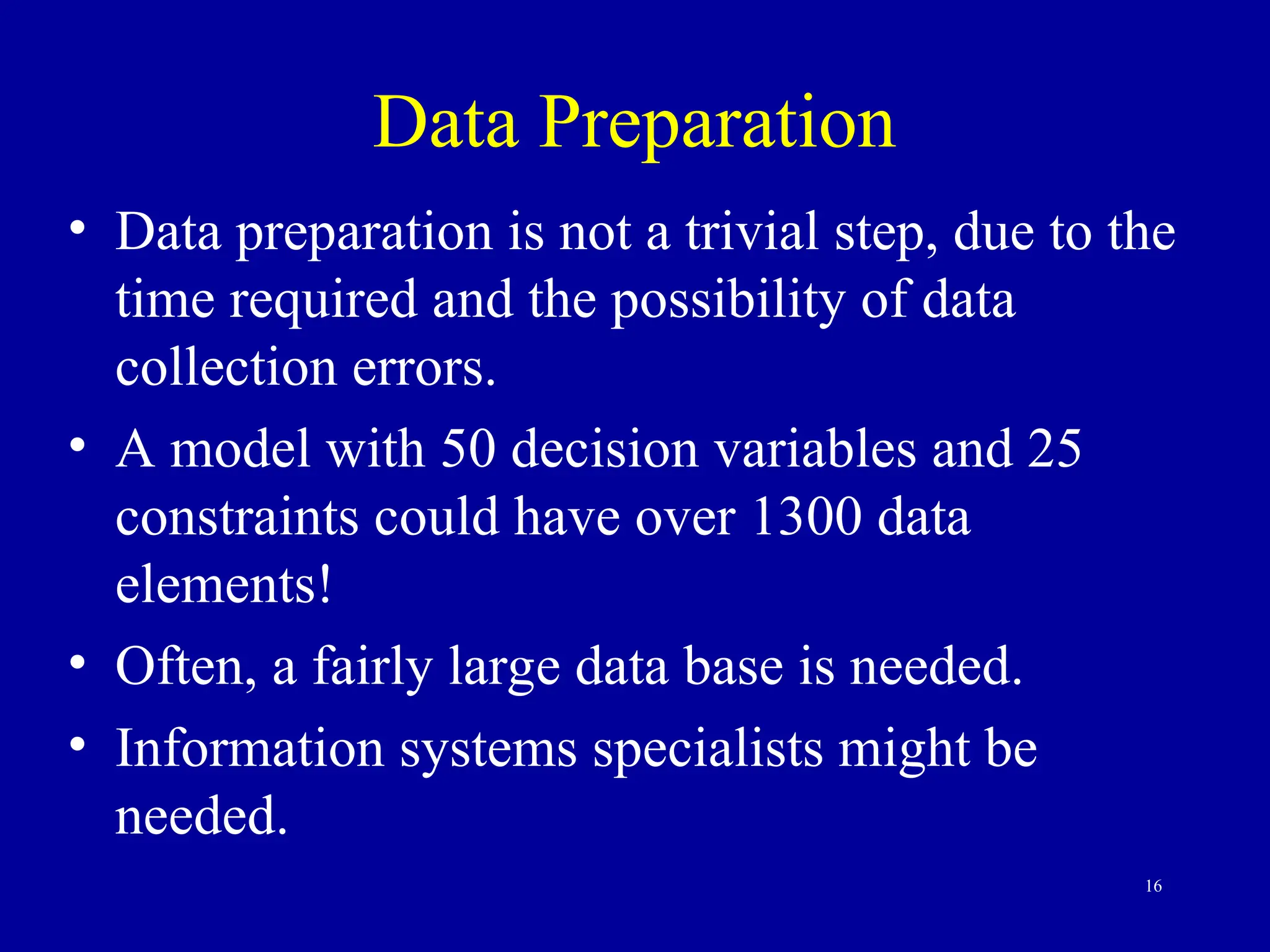 16
Data Preparation
• Data preparation is not a trivial step, due to the
time required and the possibility of data
collection errors.
• A model with 50 decision variables and 25
constraints could have over 1300 data
elements!
• Often, a fairly large data base is needed.
• Information systems specialists might be
needed.
 