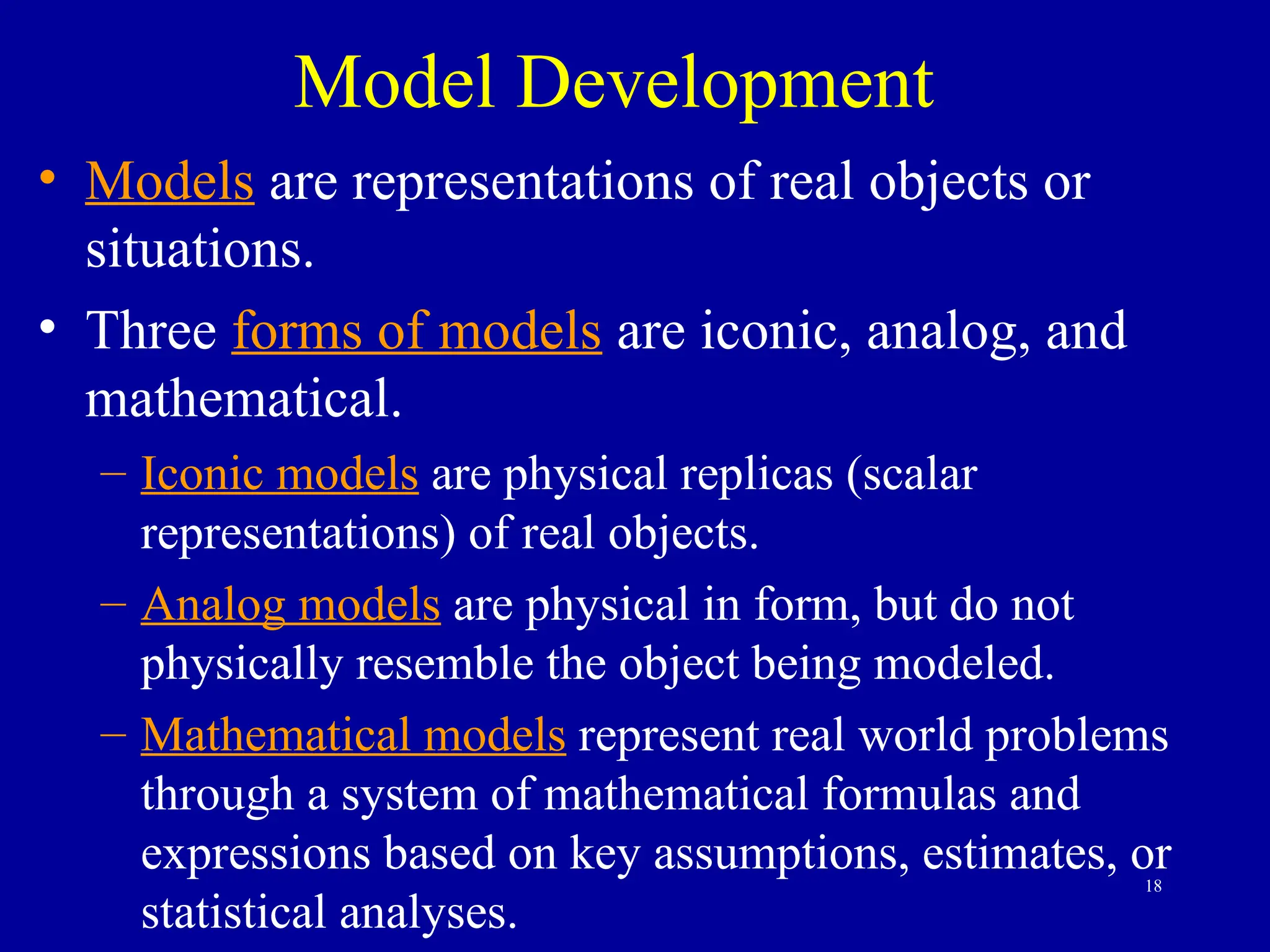 18
Model Development
• Models are representations of real objects or
situations.
• Three forms of models are iconic, analog, and
mathematical.
– Iconic models are physical replicas (scalar
representations) of real objects.
– Analog models are physical in form, but do not
physically resemble the object being modeled.
– Mathematical models represent real world problems
through a system of mathematical formulas and
expressions based on key assumptions, estimates, or
statistical analyses.
 
