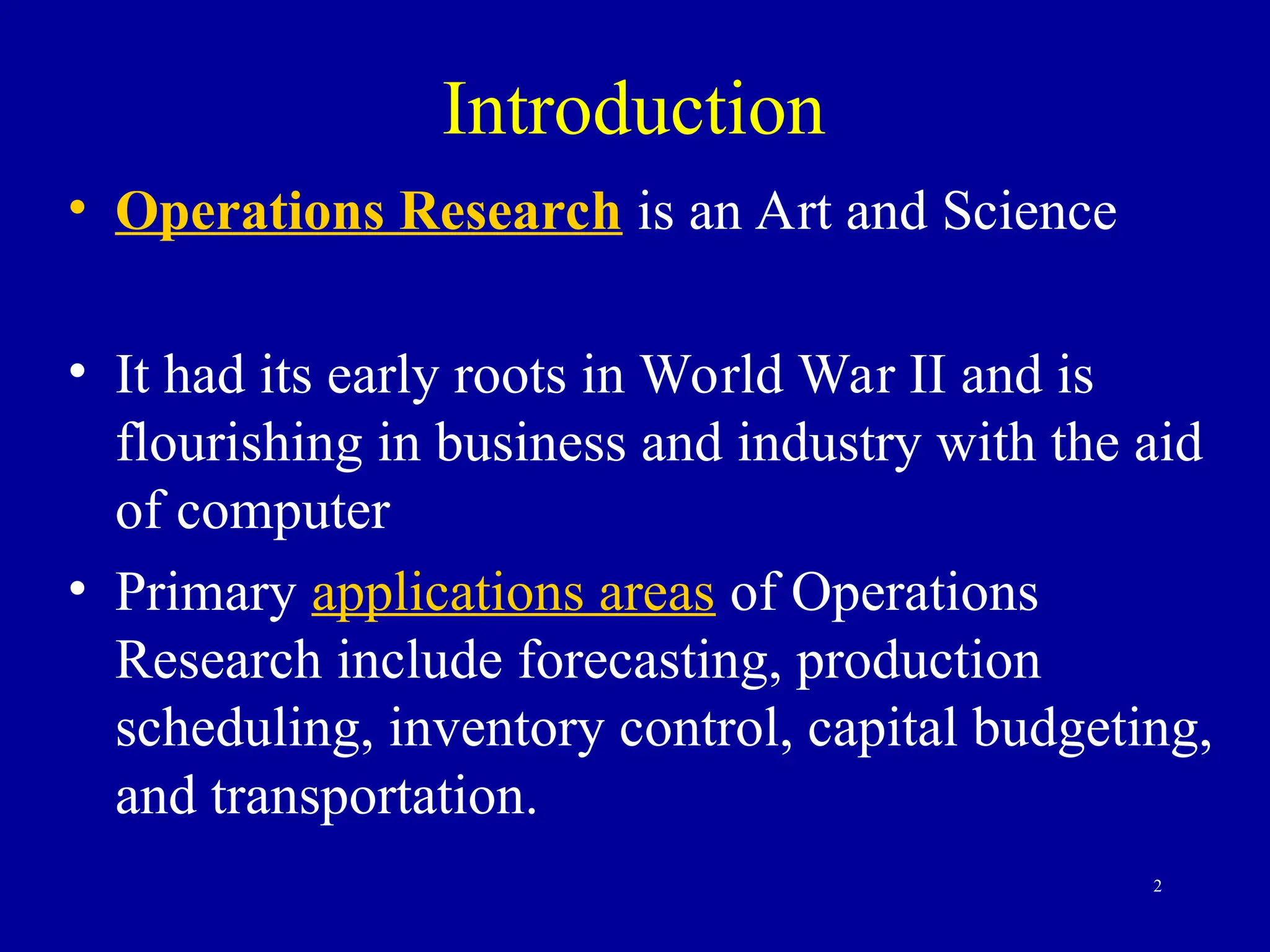 2
Introduction
• Operations Research is an Art and Science
• It had its early roots in World War II and is
flourishing in business and industry with the aid
of computer
• Primary applications areas of Operations
Research include forecasting, production
scheduling, inventory control, capital budgeting,
and transportation.
 