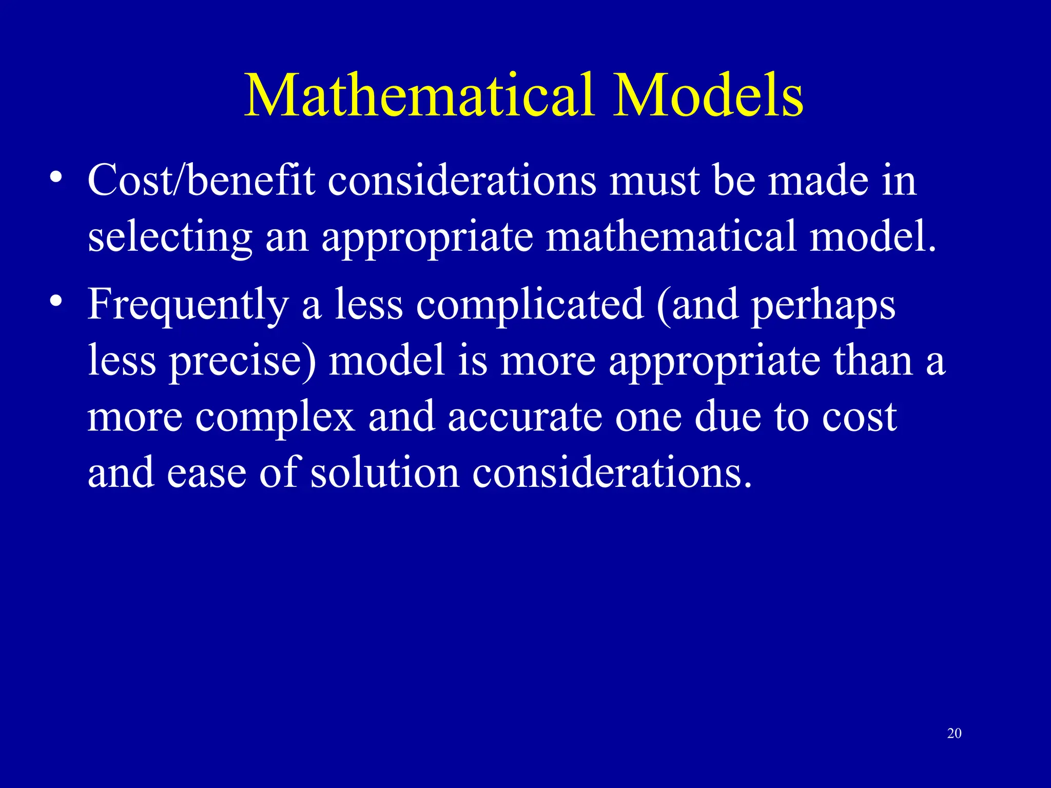 20
Mathematical Models
• Cost/benefit considerations must be made in
selecting an appropriate mathematical model.
• Frequently a less complicated (and perhaps
less precise) model is more appropriate than a
more complex and accurate one due to cost
and ease of solution considerations.
 