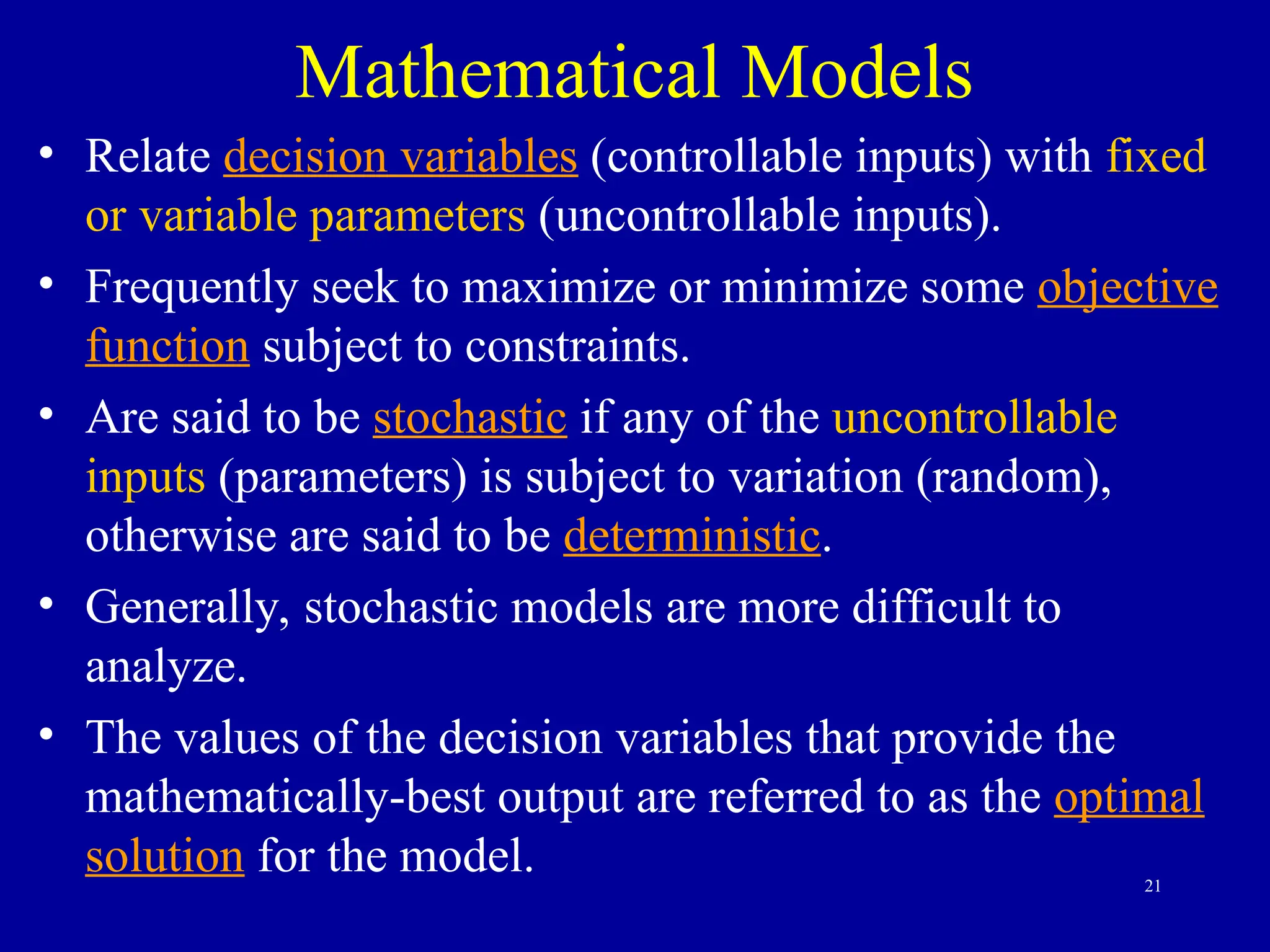 21
Mathematical Models
• Relate decision variables (controllable inputs) with fixed
or variable parameters (uncontrollable inputs).
• Frequently seek to maximize or minimize some objective
function subject to constraints.
• Are said to be stochastic if any of the uncontrollable
inputs (parameters) is subject to variation (random),
otherwise are said to be deterministic.
• Generally, stochastic models are more difficult to
analyze.
• The values of the decision variables that provide the
mathematically-best output are referred to as the optimal
solution for the model.
 