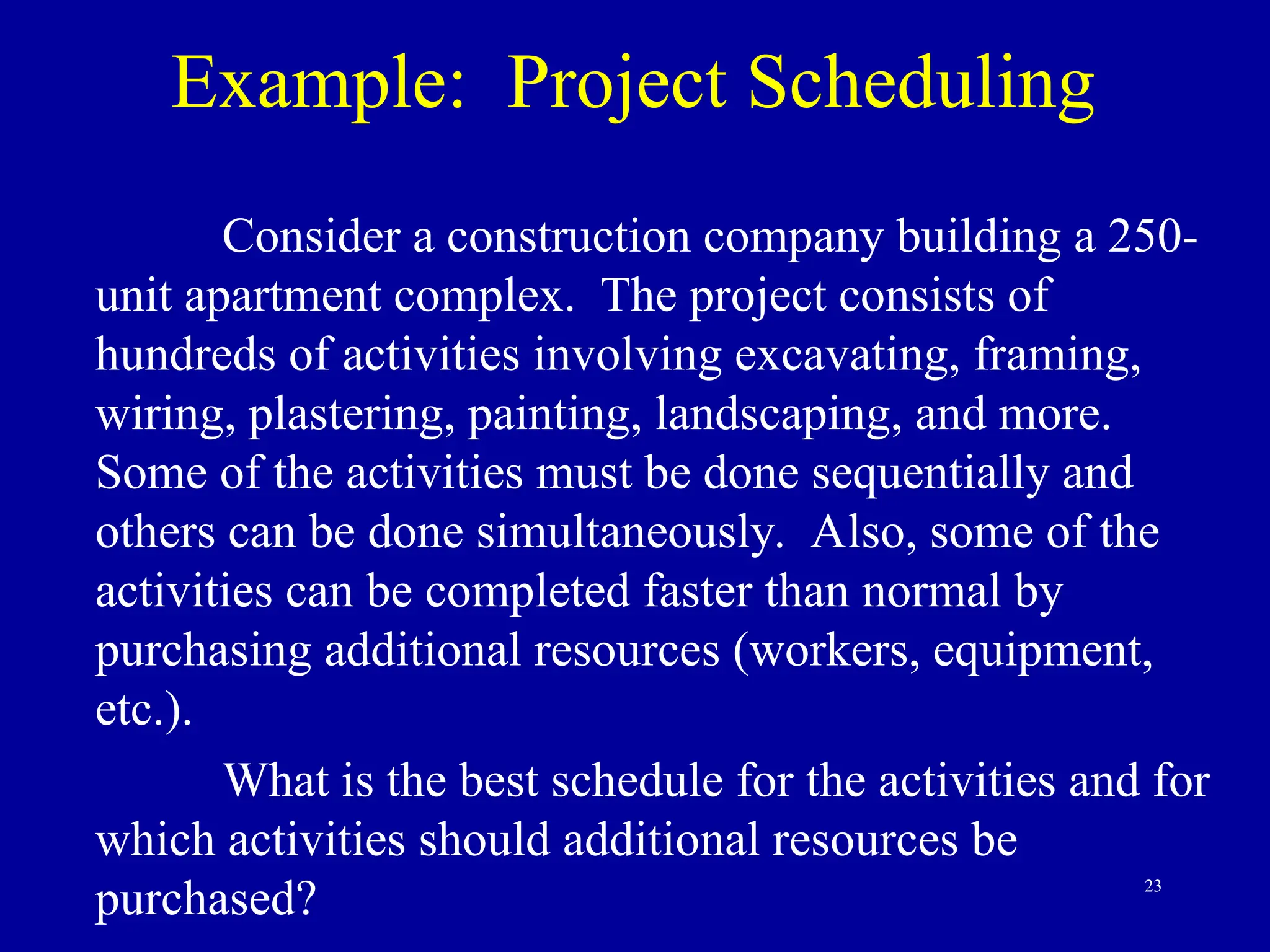 23
Example: Project Scheduling
Consider a construction company building a 250-
unit apartment complex. The project consists of
hundreds of activities involving excavating, framing,
wiring, plastering, painting, landscaping, and more.
Some of the activities must be done sequentially and
others can be done simultaneously. Also, some of the
activities can be completed faster than normal by
purchasing additional resources (workers, equipment,
etc.).
What is the best schedule for the activities and for
which activities should additional resources be
purchased?
 