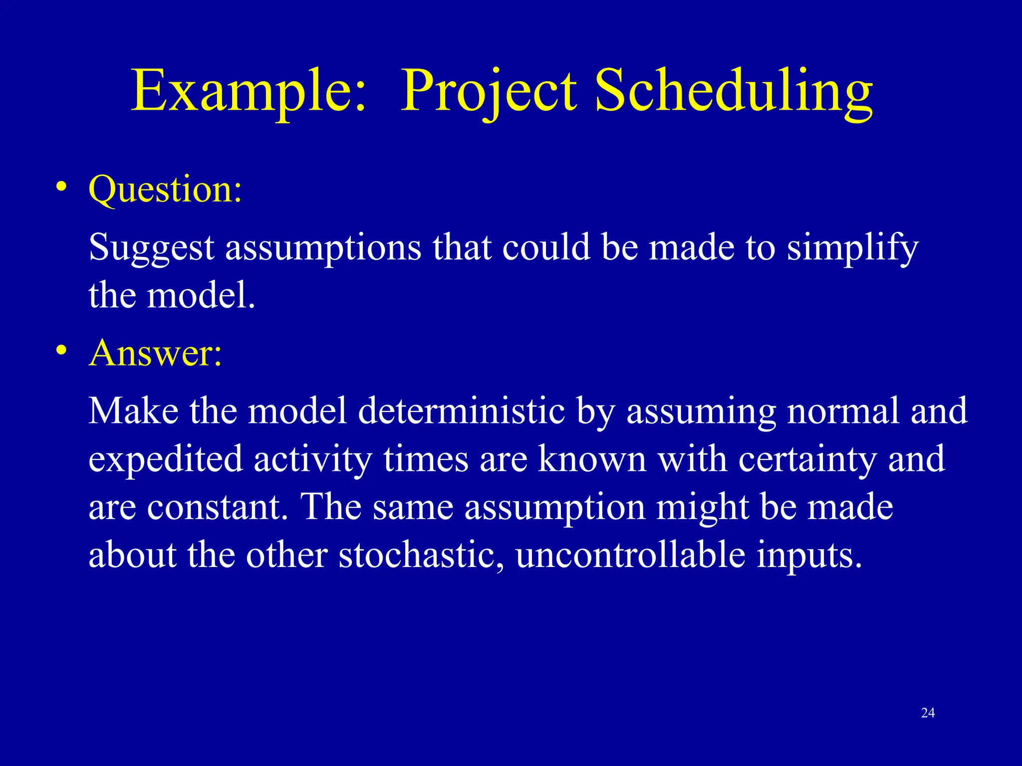 24
Example: Project Scheduling
• Question:
Suggest assumptions that could be made to simplify
the model.
• Answer:
Make the model deterministic by assuming normal and
expedited activity times are known with certainty and
are constant. The same assumption might be made
about the other stochastic, uncontrollable inputs.
 