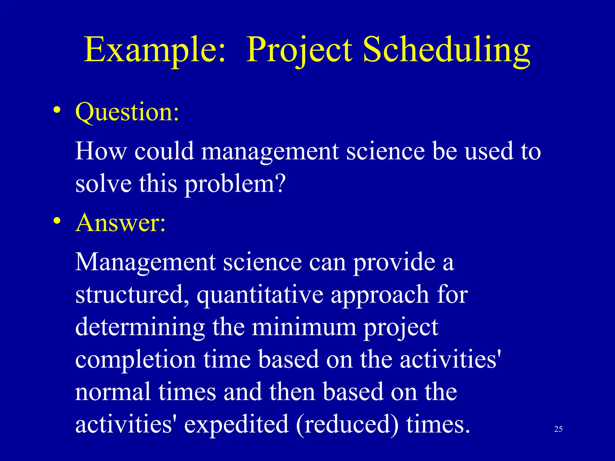25
Example: Project Scheduling
• Question:
How could management science be used to
solve this problem?
• Answer:
Management science can provide a
structured, quantitative approach for
determining the minimum project
completion time based on the activities'
normal times and then based on the
activities' expedited (reduced) times.
 