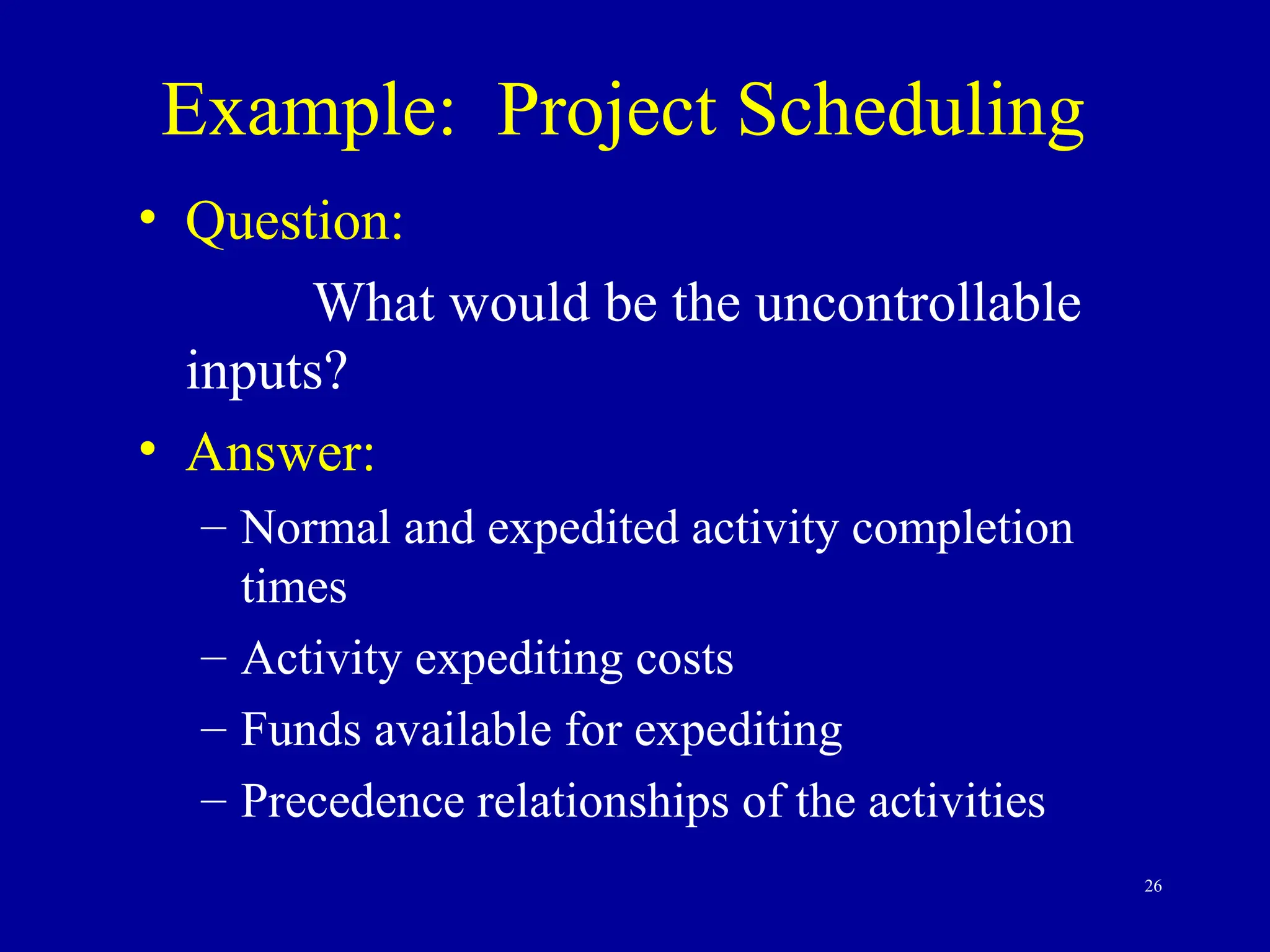26
Example: Project Scheduling
• Question:
What would be the uncontrollable
inputs?
• Answer:
– Normal and expedited activity completion
times
– Activity expediting costs
– Funds available for expediting
– Precedence relationships of the activities
 