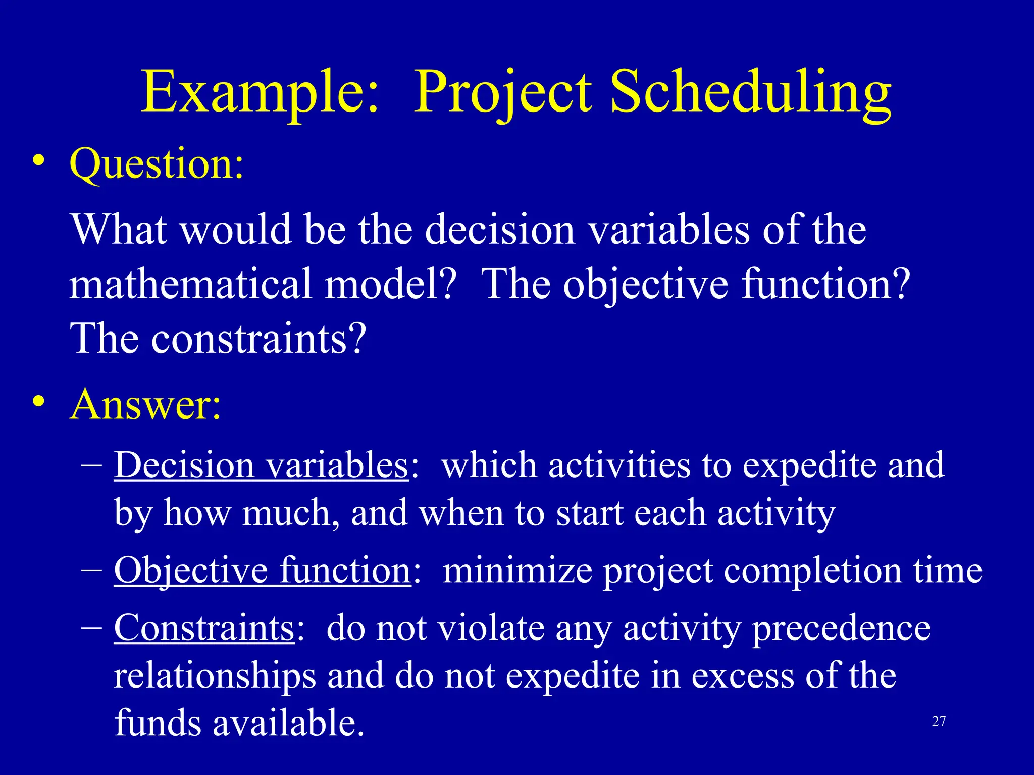27
Example: Project Scheduling
• Question:
What would be the decision variables of the
mathematical model? The objective function?
The constraints?
• Answer:
– Decision variables: which activities to expedite and
by how much, and when to start each activity
– Objective function: minimize project completion time
– Constraints: do not violate any activity precedence
relationships and do not expedite in excess of the
funds available.
 