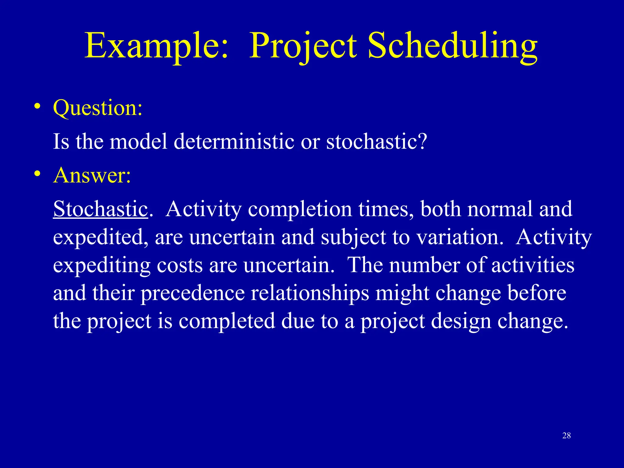 28
Example: Project Scheduling
• Question:
Is the model deterministic or stochastic?
• Answer:
Stochastic. Activity completion times, both normal and
expedited, are uncertain and subject to variation. Activity
expediting costs are uncertain. The number of activities
and their precedence relationships might change before
the project is completed due to a project design change.
 