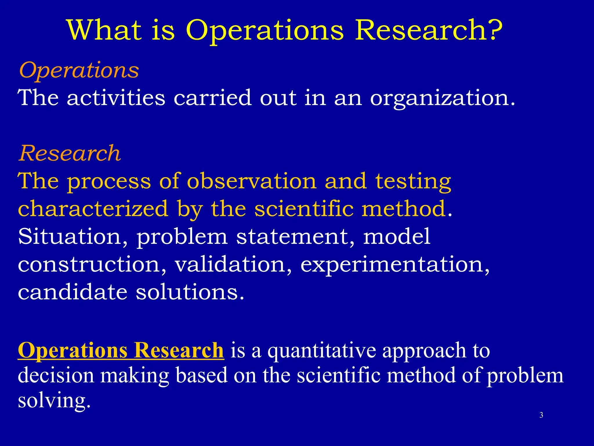 3
What is Operations Research?
Operations
The activities carried out in an organization.
Research
The process of observation and testing
characterized by the scientific method.
Situation, problem statement, model
construction, validation, experimentation,
candidate solutions.
Operations Research is a quantitative approach to
decision making based on the scientific method of problem
solving.
 