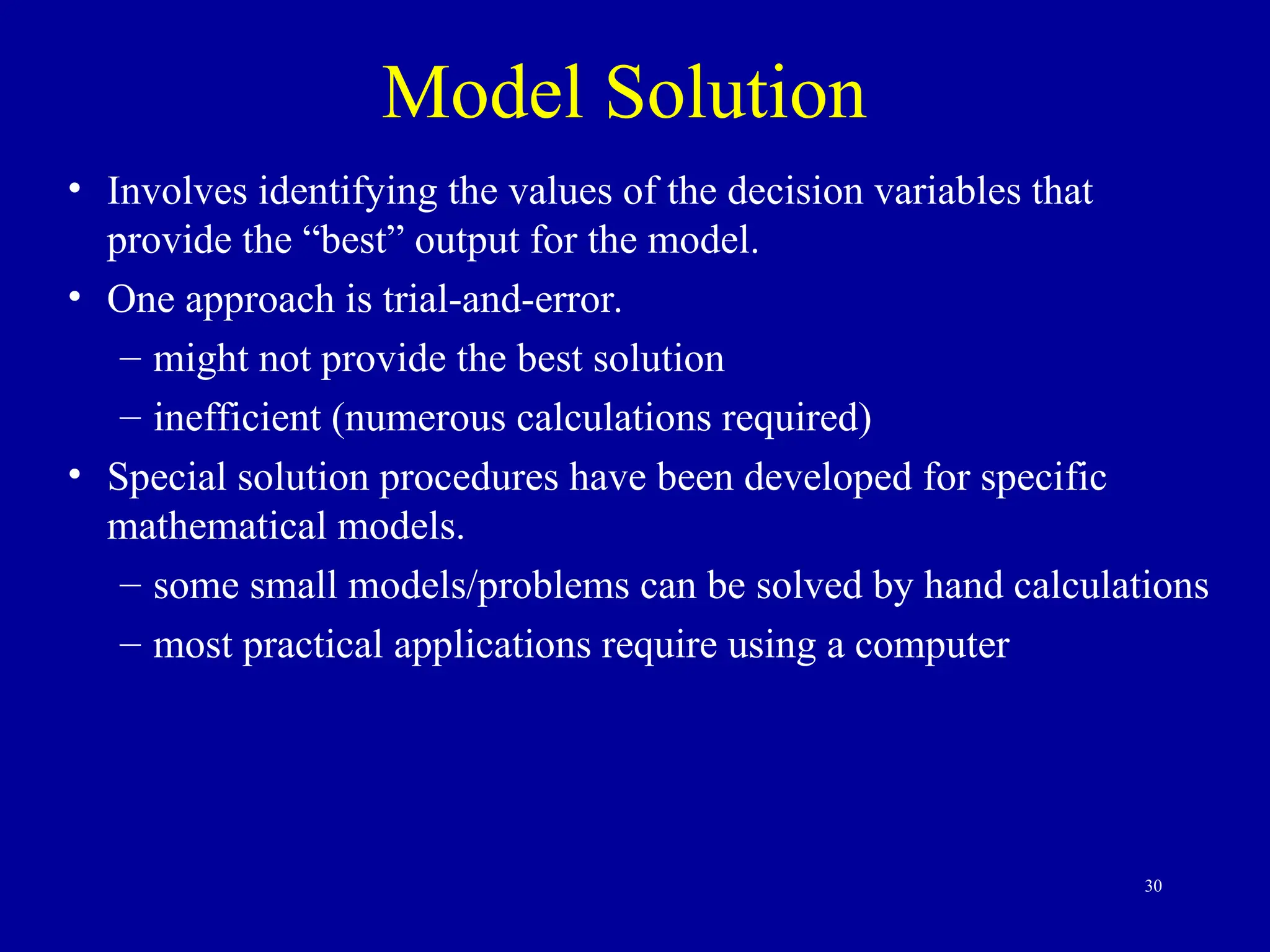 30
Model Solution
• Involves identifying the values of the decision variables that
provide the “best” output for the model.
• One approach is trial-and-error.
– might not provide the best solution
– inefficient (numerous calculations required)
• Special solution procedures have been developed for specific
mathematical models.
– some small models/problems can be solved by hand calculations
– most practical applications require using a computer
 