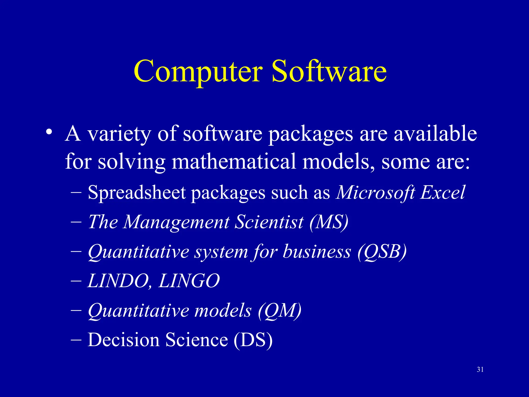 31
Computer Software
• A variety of software packages are available
for solving mathematical models, some are:
– Spreadsheet packages such as Microsoft Excel
– The Management Scientist (MS)
– Quantitative system for business (QSB)
– LINDO, LINGO
– Quantitative models (QM)
– Decision Science (DS)
 