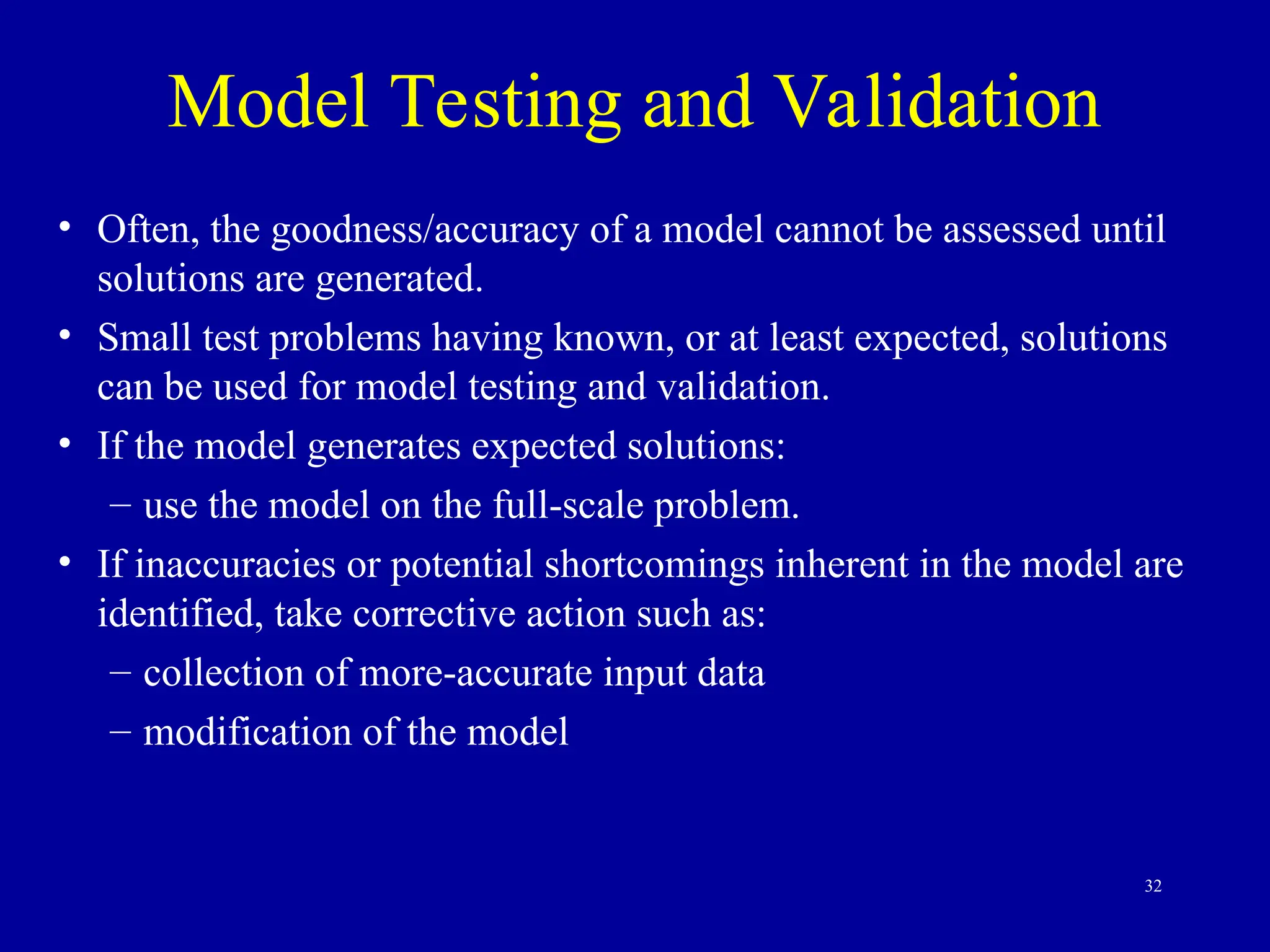 32
Model Testing and Validation
• Often, the goodness/accuracy of a model cannot be assessed until
solutions are generated.
• Small test problems having known, or at least expected, solutions
can be used for model testing and validation.
• If the model generates expected solutions:
– use the model on the full-scale problem.
• If inaccuracies or potential shortcomings inherent in the model are
identified, take corrective action such as:
– collection of more-accurate input data
– modification of the model
 