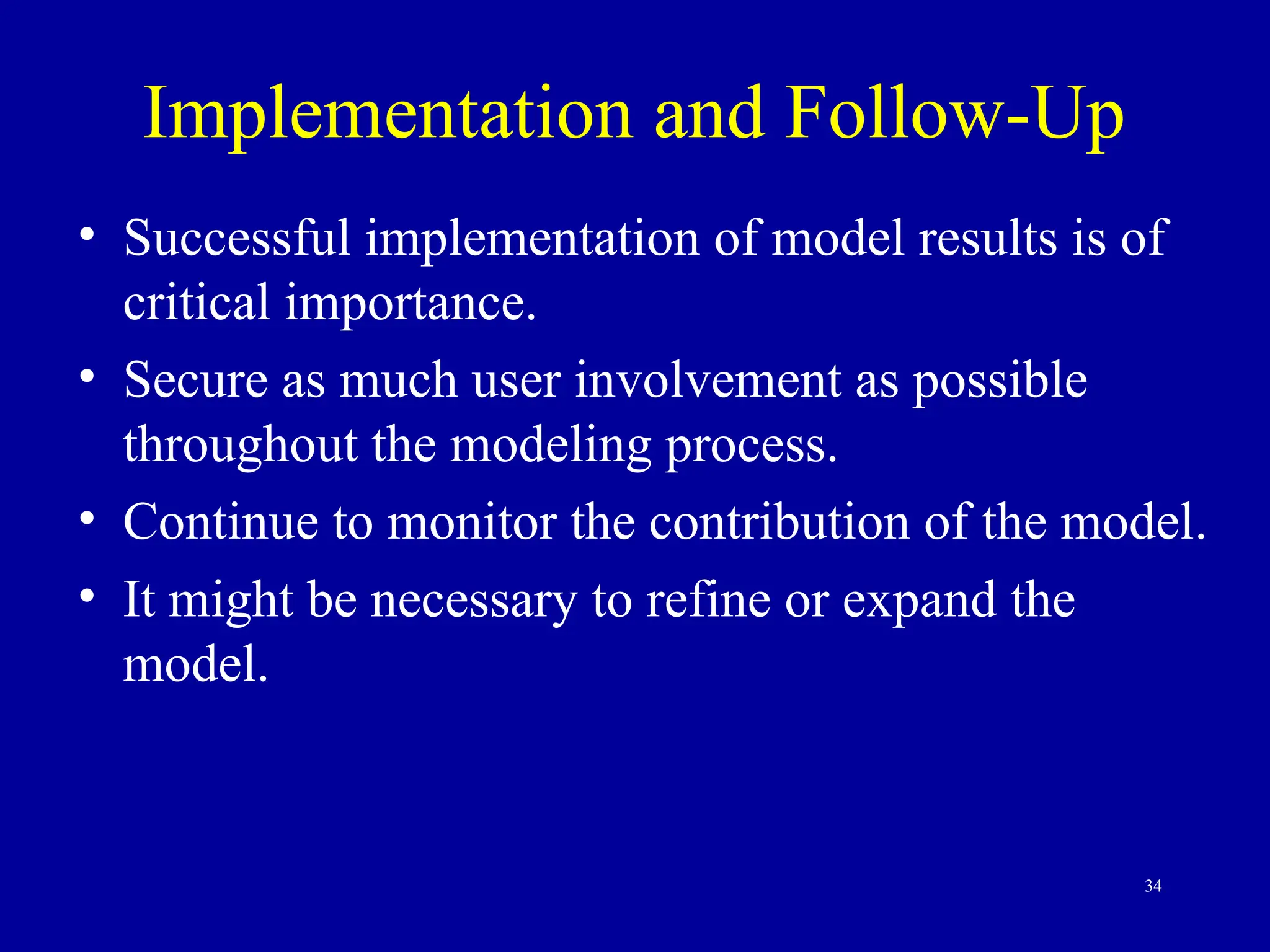 34
Implementation and Follow-Up
• Successful implementation of model results is of
critical importance.
• Secure as much user involvement as possible
throughout the modeling process.
• Continue to monitor the contribution of the model.
• It might be necessary to refine or expand the
model.
 