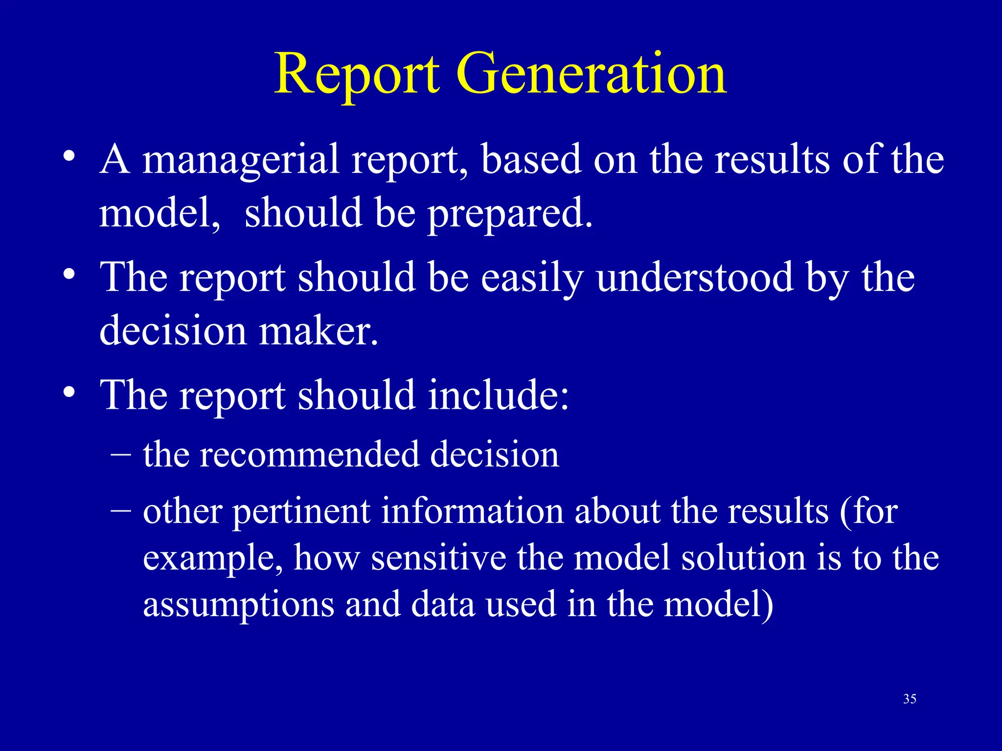 35
Report Generation
• A managerial report, based on the results of the
model, should be prepared.
• The report should be easily understood by the
decision maker.
• The report should include:
– the recommended decision
– other pertinent information about the results (for
example, how sensitive the model solution is to the
assumptions and data used in the model)
 