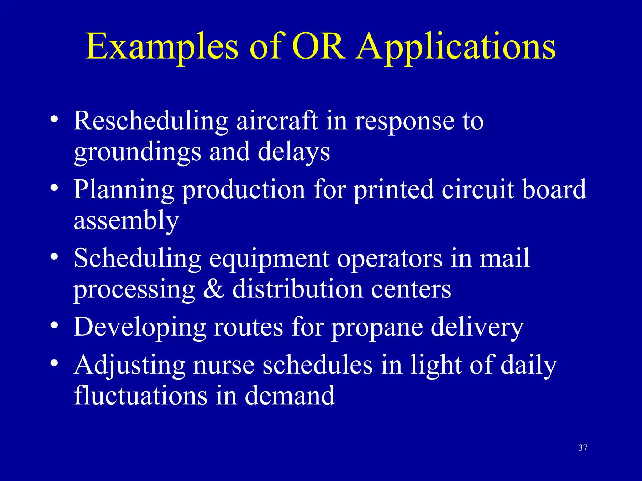 37
Examples of OR Applications
• Rescheduling aircraft in response to
groundings and delays
• Planning production for printed circuit board
assembly
• Scheduling equipment operators in mail
processing & distribution centers
• Developing routes for propane delivery
• Adjusting nurse schedules in light of daily
fluctuations in demand
 