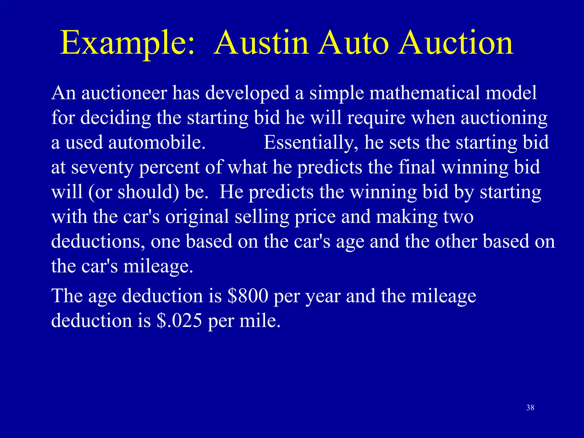 38
Example: Austin Auto Auction
An auctioneer has developed a simple mathematical model
for deciding the starting bid he will require when auctioning
a used automobile. Essentially, he sets the starting bid
at seventy percent of what he predicts the final winning bid
will (or should) be. He predicts the winning bid by starting
with the car's original selling price and making two
deductions, one based on the car's age and the other based on
the car's mileage.
The age deduction is $800 per year and the mileage
deduction is $.025 per mile.
 