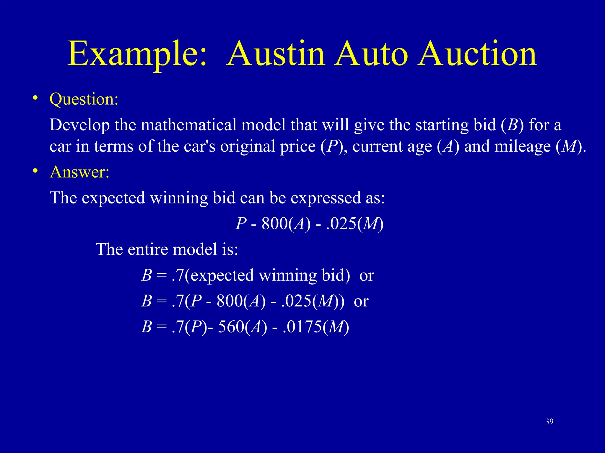39
Example: Austin Auto Auction
• Question:
Develop the mathematical model that will give the starting bid (B) for a
car in terms of the car's original price (P), current age (A) and mileage (M).
• Answer:
The expected winning bid can be expressed as:
P - 800(A) - .025(M)
The entire model is:
B = .7(expected winning bid) or
B = .7(P - 800(A) - .025(M)) or
B = .7(P)- 560(A) - .0175(M)
 