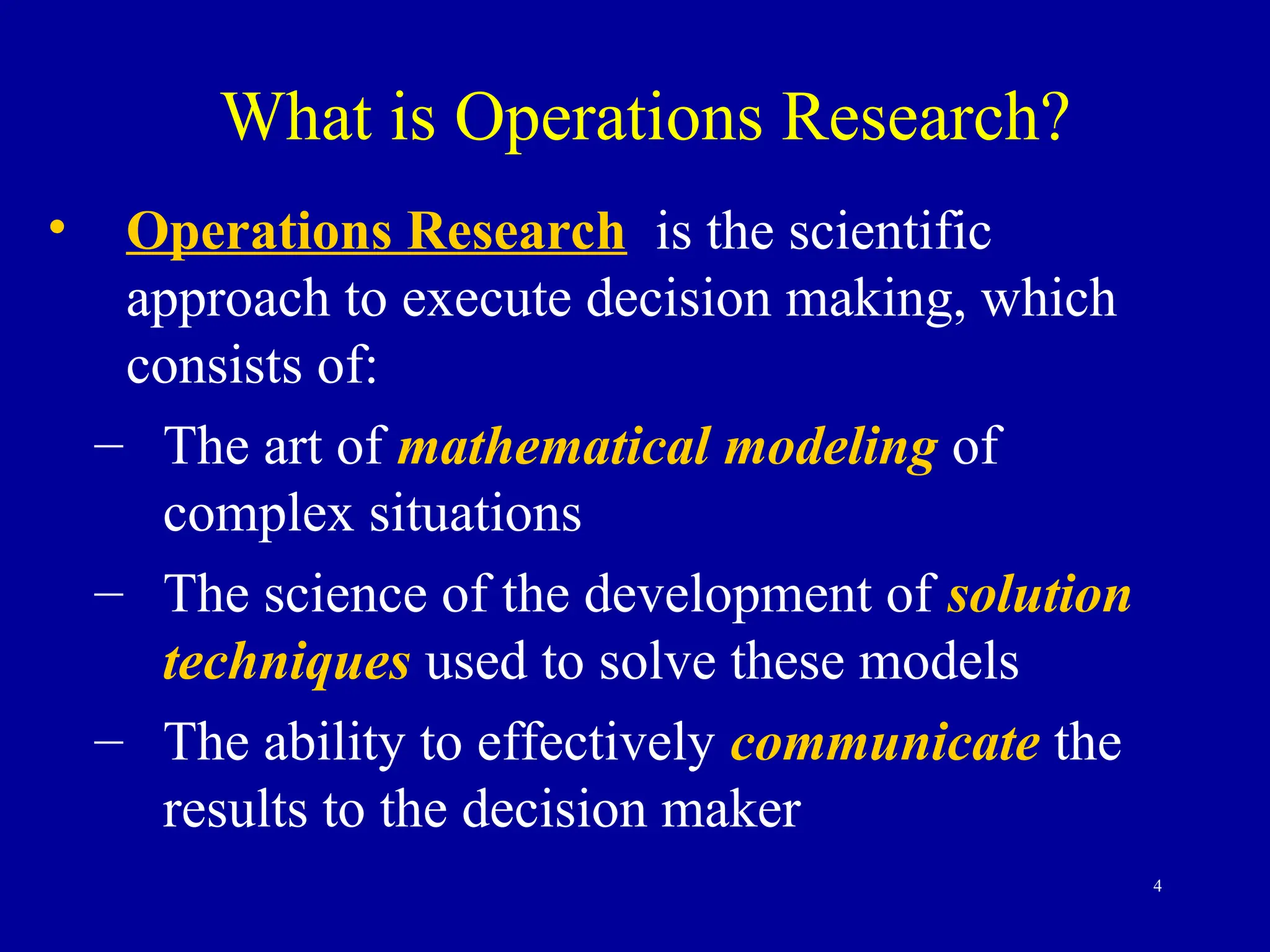 4
What is Operations Research?
• Operations Research is the scientific
approach to execute decision making, which
consists of:
– The art of mathematical modeling of
complex situations
– The science of the development of solution
techniques used to solve these models
– The ability to effectively communicate the
results to the decision maker
 