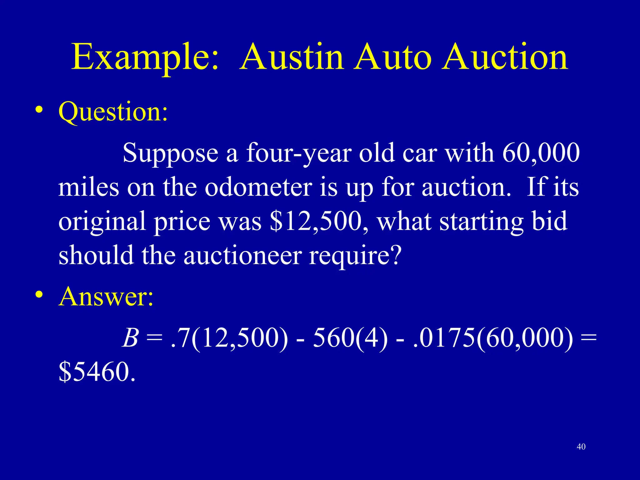 40
Example: Austin Auto Auction
• Question:
Suppose a four-year old car with 60,000
miles on the odometer is up for auction. If its
original price was $12,500, what starting bid
should the auctioneer require?
• Answer:
B = .7(12,500) - 560(4) - .0175(60,000) =
$5460.
 