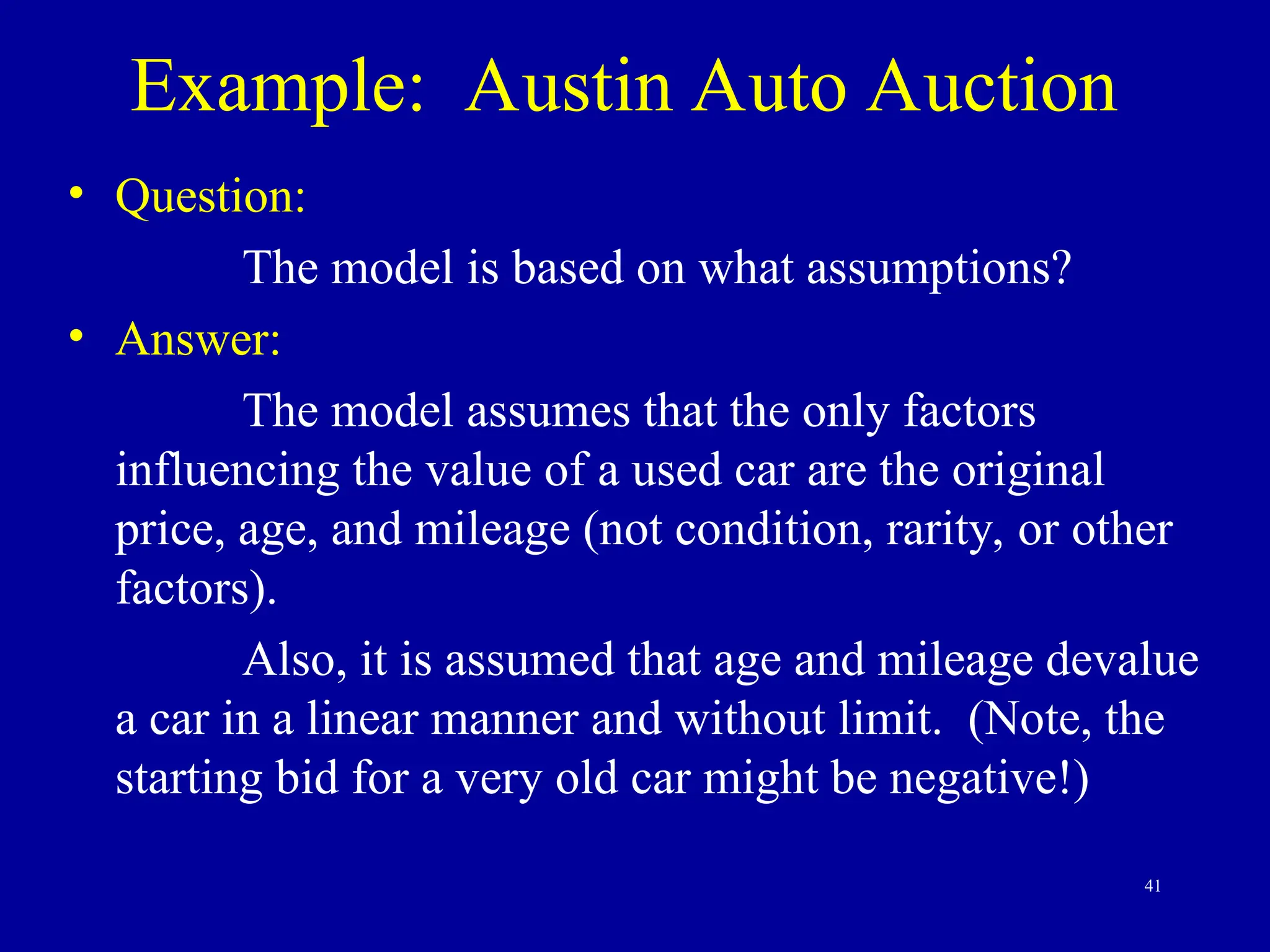 41
Example: Austin Auto Auction
• Question:
The model is based on what assumptions?
• Answer:
The model assumes that the only factors
influencing the value of a used car are the original
price, age, and mileage (not condition, rarity, or other
factors).
Also, it is assumed that age and mileage devalue
a car in a linear manner and without limit. (Note, the
starting bid for a very old car might be negative!)
 