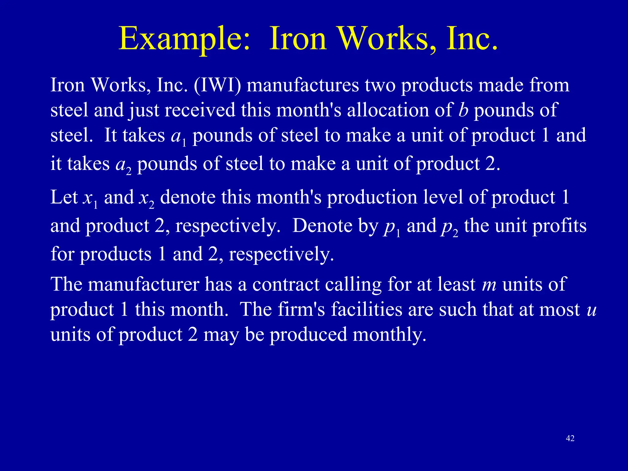 42
Example: Iron Works, Inc.
Iron Works, Inc. (IWI) manufactures two products made from
steel and just received this month's allocation of b pounds of
steel. It takes a1 pounds of steel to make a unit of product 1 and
it takes a2 pounds of steel to make a unit of product 2.
Let x1 and x2 denote this month's production level of product 1
and product 2, respectively. Denote by p1 and p2 the unit profits
for products 1 and 2, respectively.
The manufacturer has a contract calling for at least m units of
product 1 this month. The firm's facilities are such that at most u
units of product 2 may be produced monthly.
 