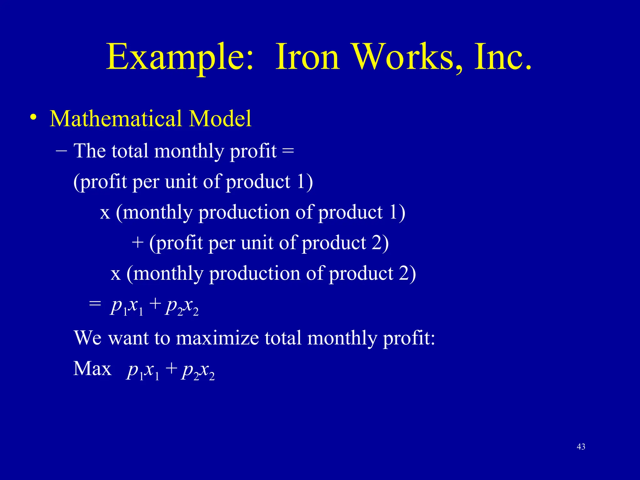43
Example: Iron Works, Inc.
• Mathematical Model
– The total monthly profit =
(profit per unit of product 1)
x (monthly production of product 1)
+ (profit per unit of product 2)
x (monthly production of product 2)
= p1x1 + p2x2
We want to maximize total monthly profit:
Max p1x1 + p2x2
 