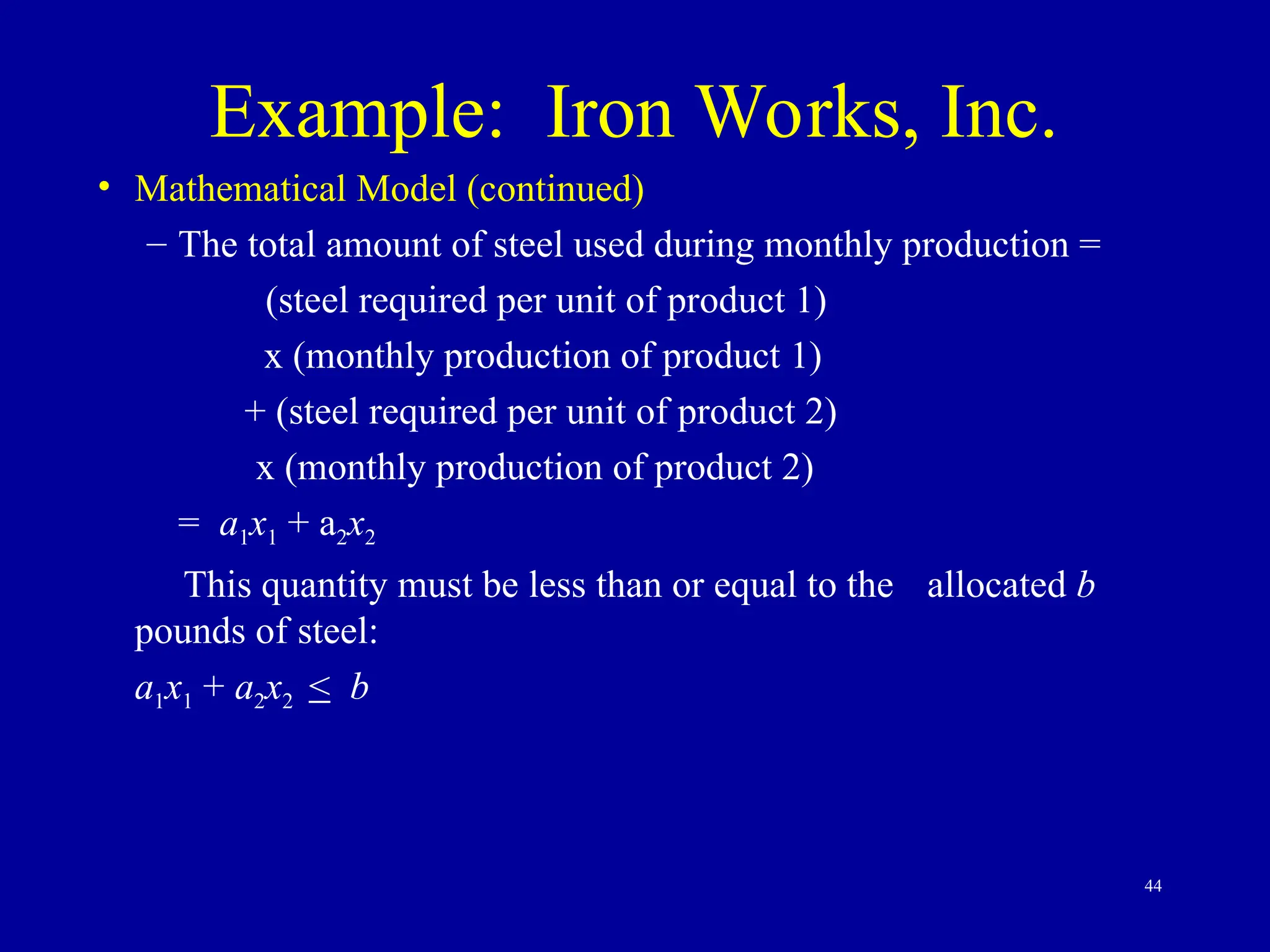 44
Example: Iron Works, Inc.
• Mathematical Model (continued)
– The total amount of steel used during monthly production =
(steel required per unit of product 1)
x (monthly production of product 1)
+ (steel required per unit of product 2)
x (monthly production of product 2)
= a1x1 + a2x2
This quantity must be less than or equal to the allocated b
pounds of steel:
a1x1 + a2x2 < b
 