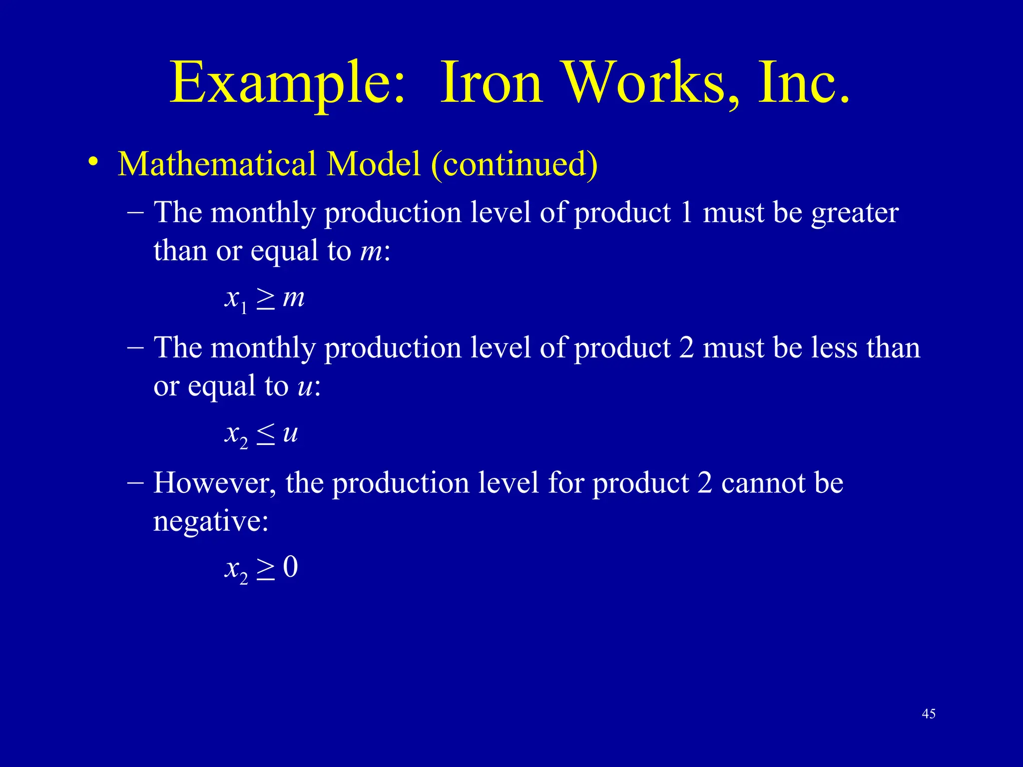 45
Example: Iron Works, Inc.
• Mathematical Model (continued)
– The monthly production level of product 1 must be greater
than or equal to m:
x1 > m
– The monthly production level of product 2 must be less than
or equal to u:
x2 < u
– However, the production level for product 2 cannot be
negative:
x2 > 0
 