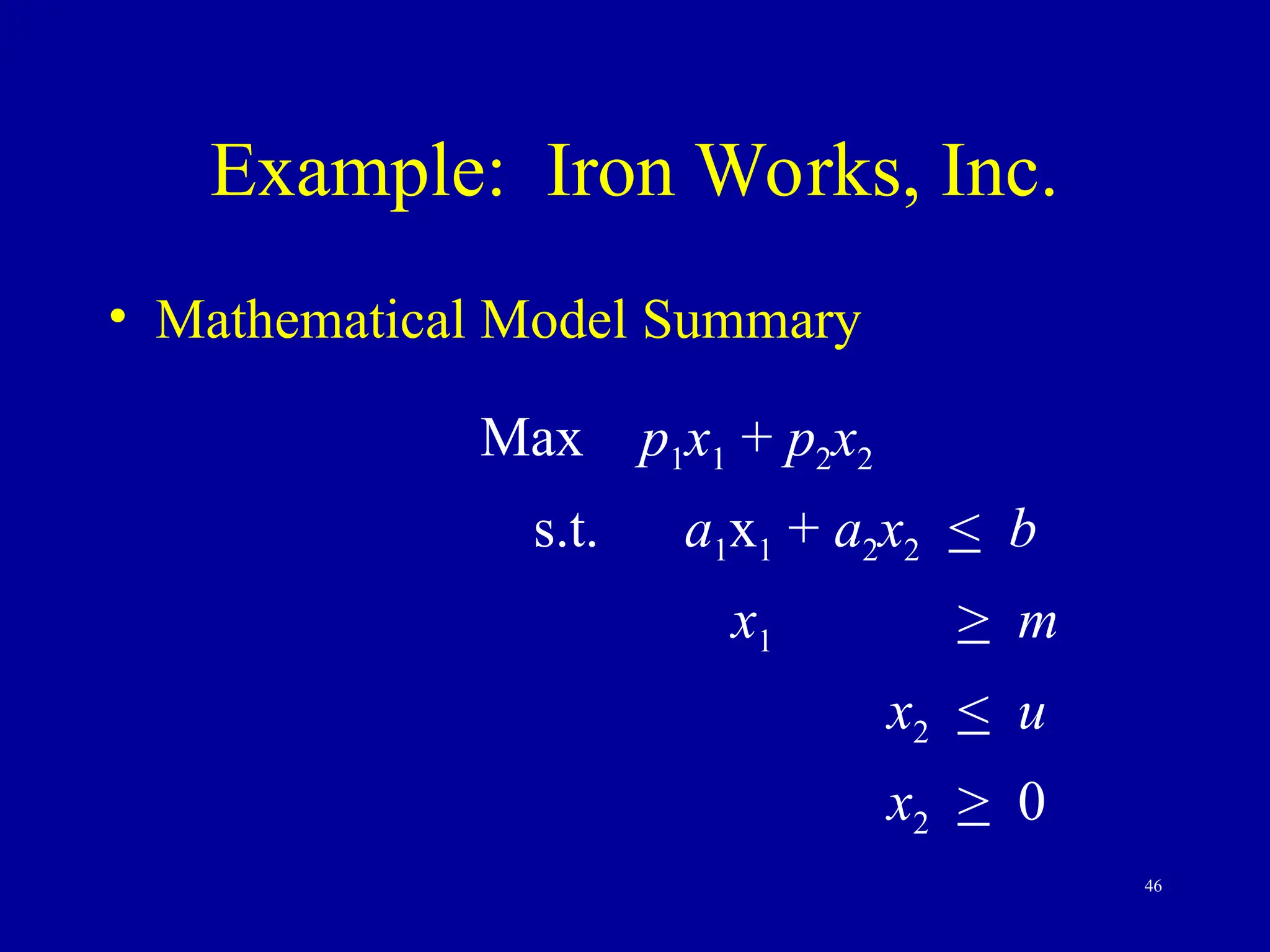 46
Example: Iron Works, Inc.
• Mathematical Model Summary
Max p1x1 + p2x2
s.t. a1x1 + a2x2 < b
x1 > m
x2 < u
x2 > 0
 
