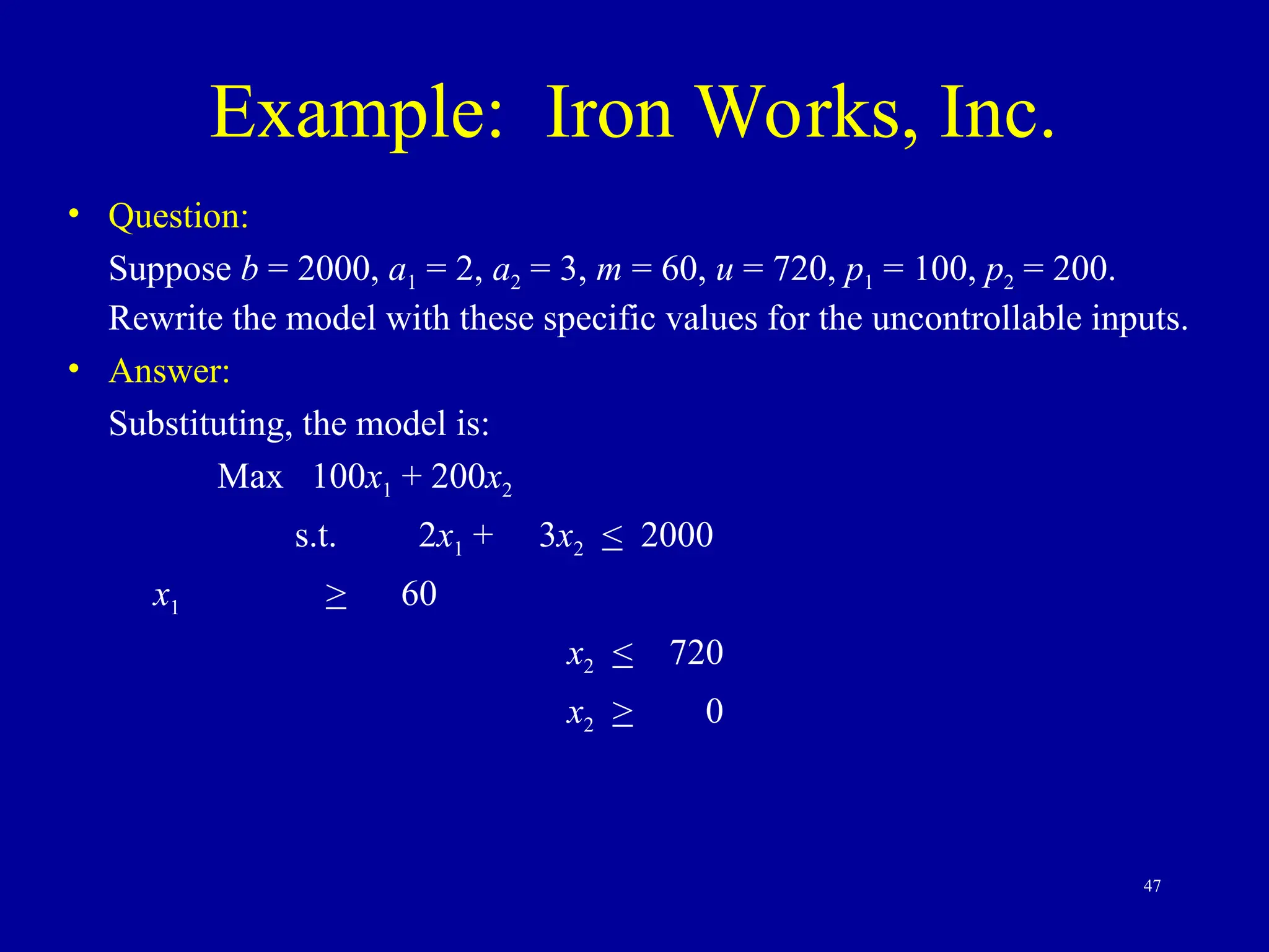 47
Example: Iron Works, Inc.
• Question:
Suppose b = 2000, a1 = 2, a2 = 3, m = 60, u = 720, p1 = 100, p2 = 200.
Rewrite the model with these specific values for the uncontrollable inputs.
• Answer:
Substituting, the model is:
Max 100x1 + 200x2
s.t. 2x1 + 3x2 < 2000
x1 > 60
x2 < 720
x2 > 0
 