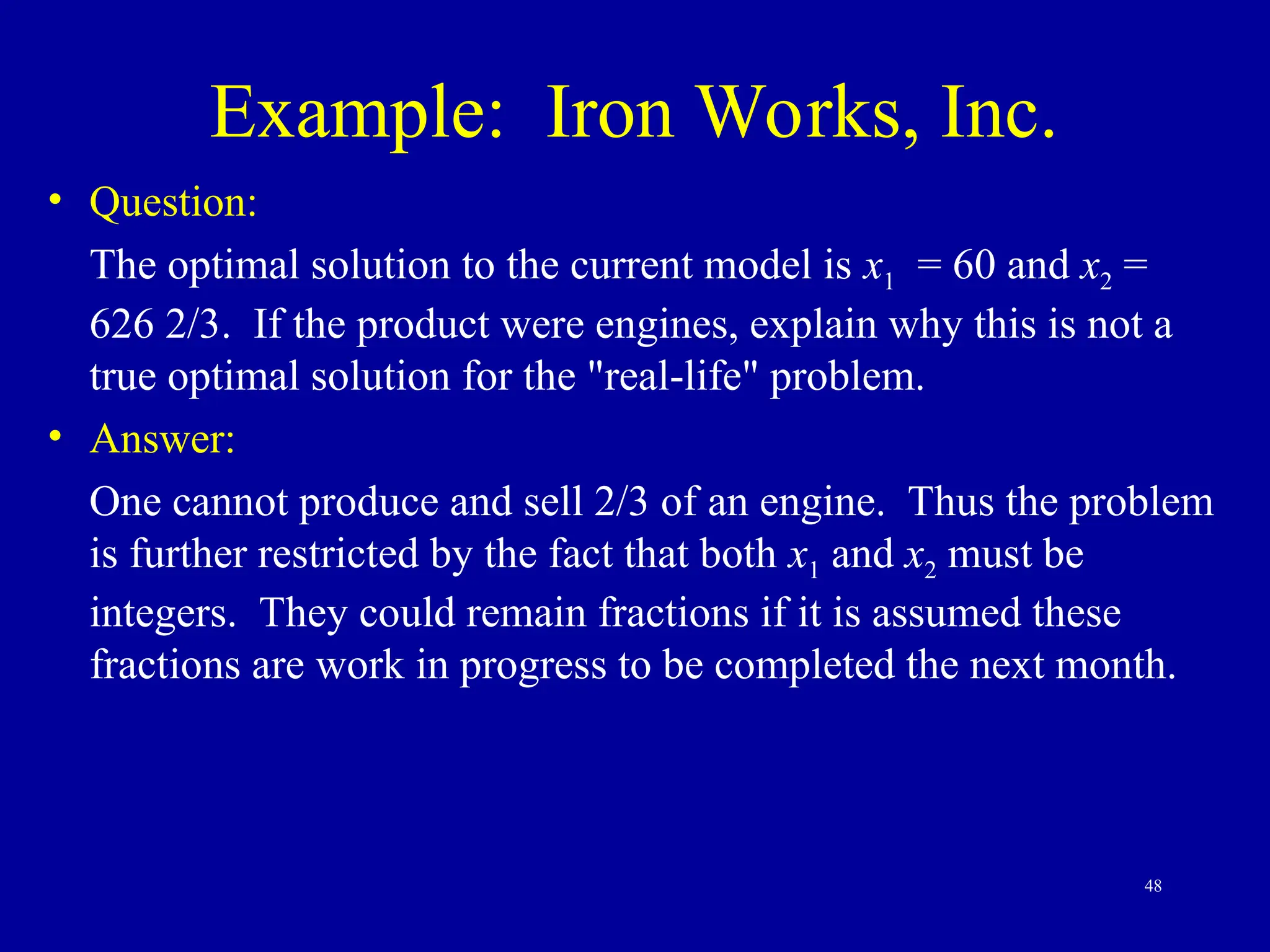 48
Example: Iron Works, Inc.
• Question:
The optimal solution to the current model is x1 = 60 and x2 =
626 2/3. If the product were engines, explain why this is not a
true optimal solution for the "real-life" problem.
• Answer:
One cannot produce and sell 2/3 of an engine. Thus the problem
is further restricted by the fact that both x1 and x2 must be
integers. They could remain fractions if it is assumed these
fractions are work in progress to be completed the next month.
 