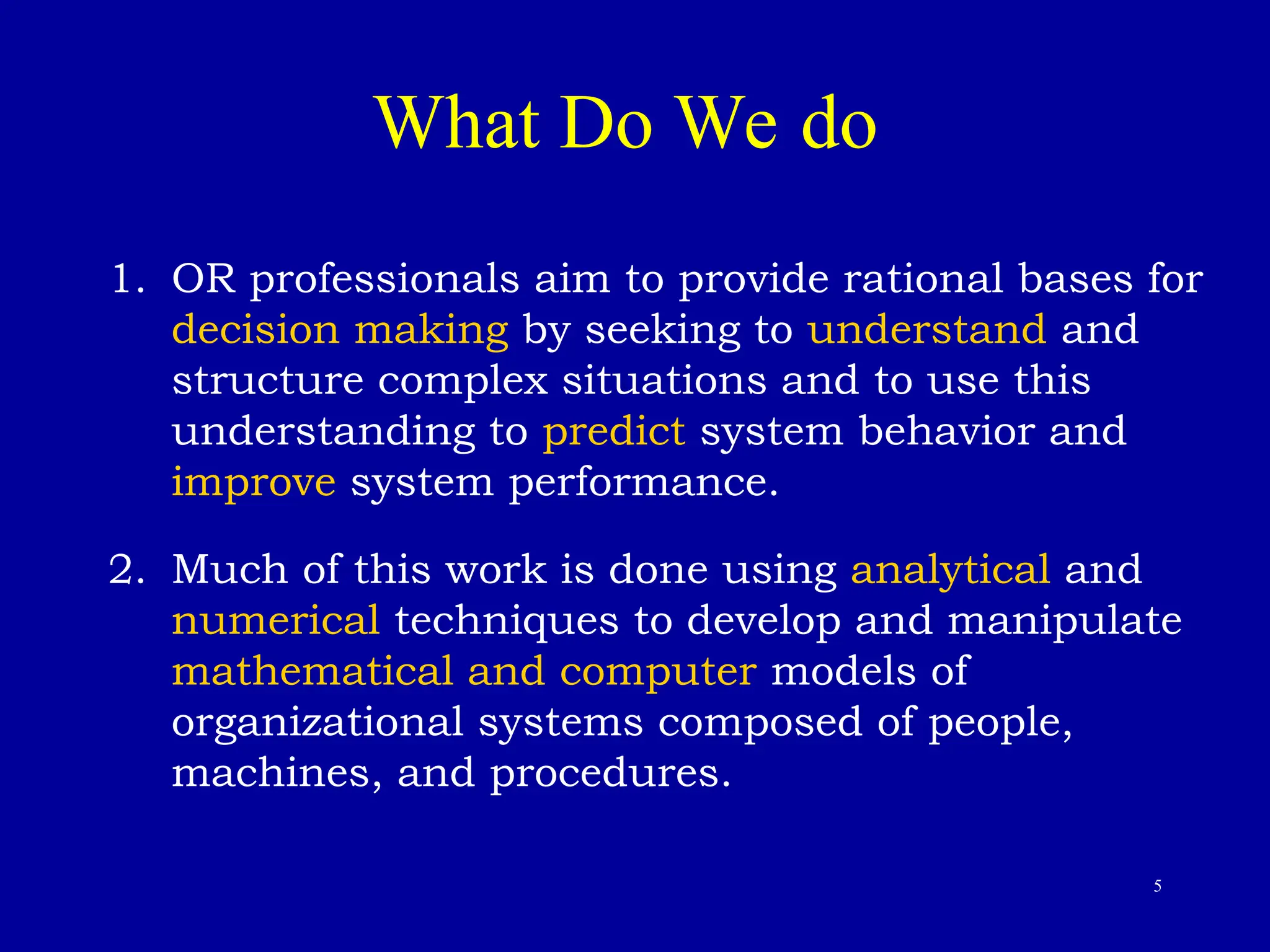 5
What Do We do
1. OR professionals aim to provide rational bases for
decision making by seeking to understand and
structure complex situations and to use this
understanding to predict system behavior and
improve system performance.
2. Much of this work is done using analytical and
numerical techniques to develop and manipulate
mathematical and computer models of
organizational systems composed of people,
machines, and procedures.
 