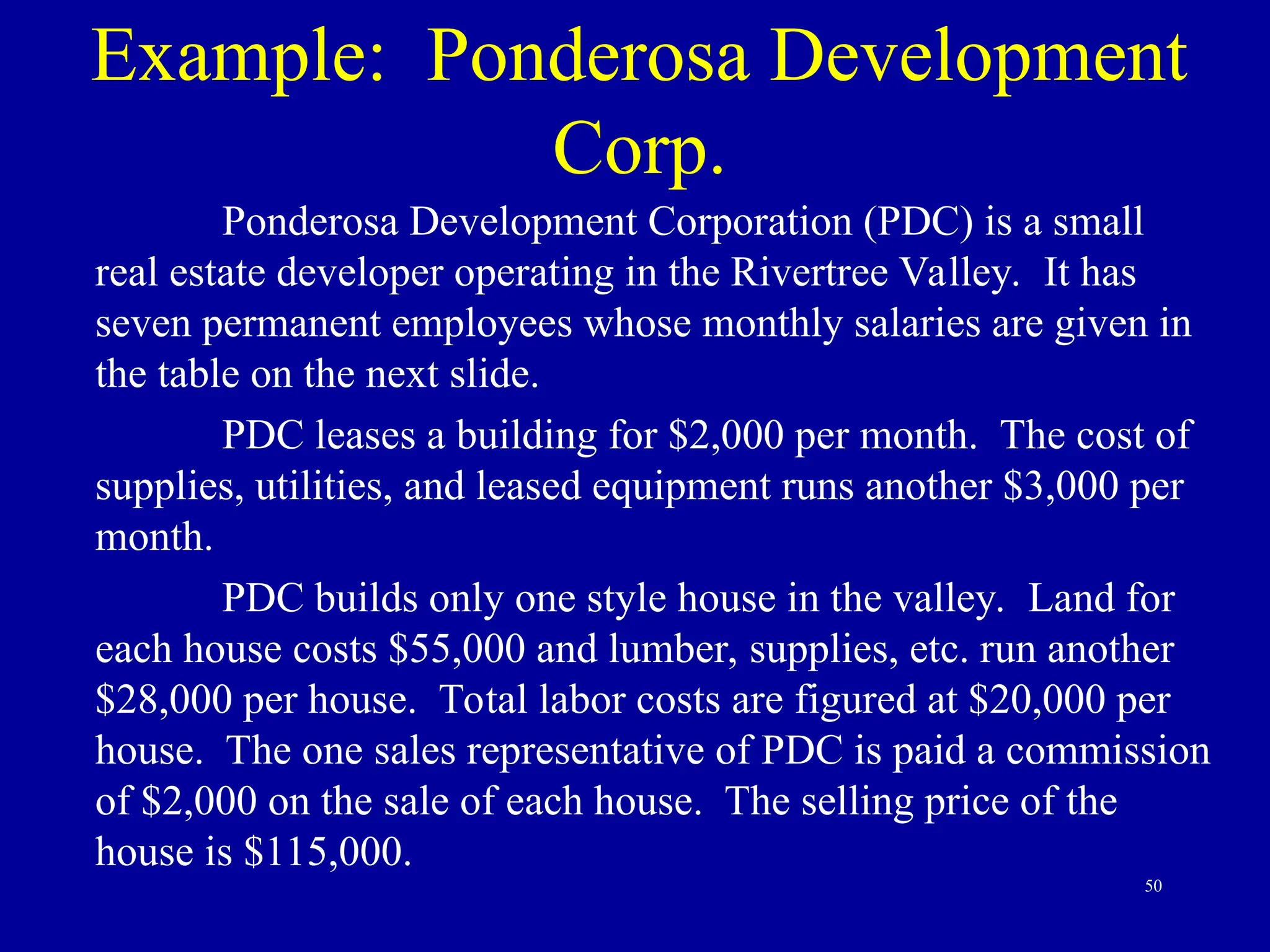 50
Example: Ponderosa Development
Corp.
Ponderosa Development Corporation (PDC) is a small
real estate developer operating in the Rivertree Valley. It has
seven permanent employees whose monthly salaries are given in
the table on the next slide.
PDC leases a building for $2,000 per month. The cost of
supplies, utilities, and leased equipment runs another $3,000 per
month.
PDC builds only one style house in the valley. Land for
each house costs $55,000 and lumber, supplies, etc. run another
$28,000 per house. Total labor costs are figured at $20,000 per
house. The one sales representative of PDC is paid a commission
of $2,000 on the sale of each house. The selling price of the
house is $115,000.
 