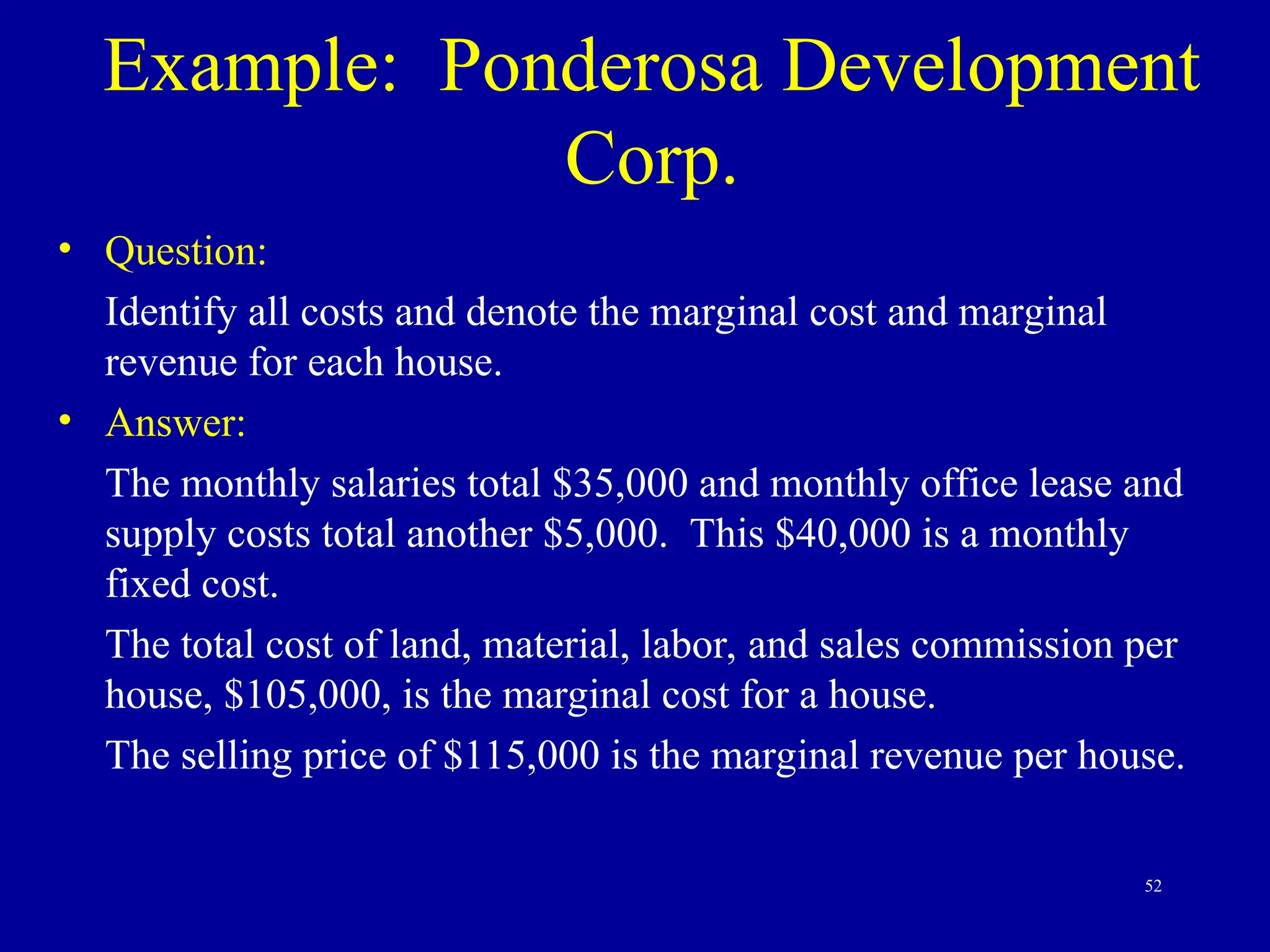 52
Example: Ponderosa Development
Corp.
• Question:
Identify all costs and denote the marginal cost and marginal
revenue for each house.
• Answer:
The monthly salaries total $35,000 and monthly office lease and
supply costs total another $5,000. This $40,000 is a monthly
fixed cost.
The total cost of land, material, labor, and sales commission per
house, $105,000, is the marginal cost for a house.
The selling price of $115,000 is the marginal revenue per house.
 