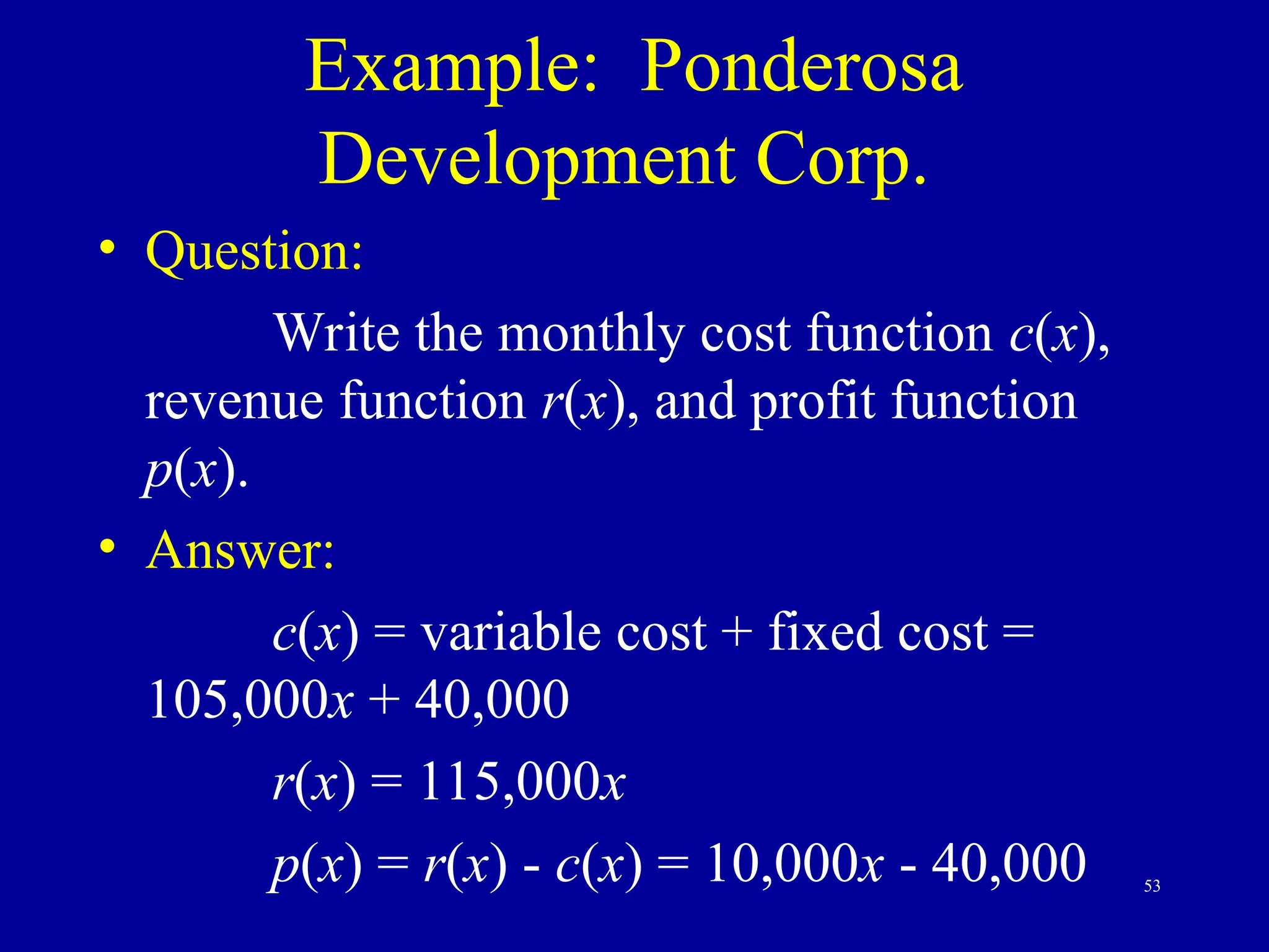 53
Example: Ponderosa
Development Corp.
• Question:
Write the monthly cost function c(x),
revenue function r(x), and profit function
p(x).
• Answer:
c(x) = variable cost + fixed cost =
105,000x + 40,000
r(x) = 115,000x
p(x) = r(x) - c(x) = 10,000x - 40,000
 