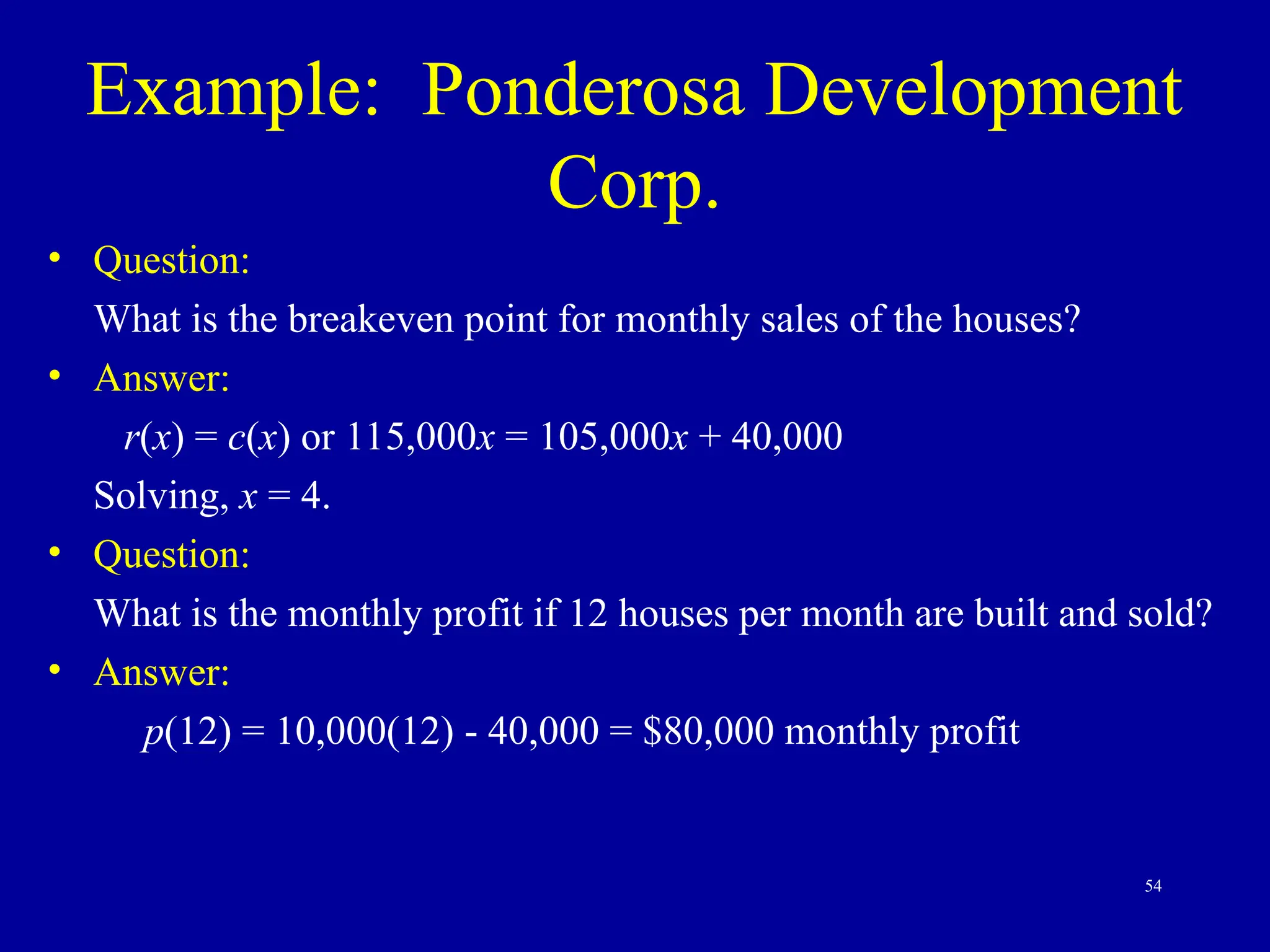 54
Example: Ponderosa Development
Corp.
• Question:
What is the breakeven point for monthly sales of the houses?
• Answer:
r(x) = c(x) or 115,000x = 105,000x + 40,000
Solving, x = 4.
• Question:
What is the monthly profit if 12 houses per month are built and sold?
• Answer:
p(12) = 10,000(12) - 40,000 = $80,000 monthly profit
 