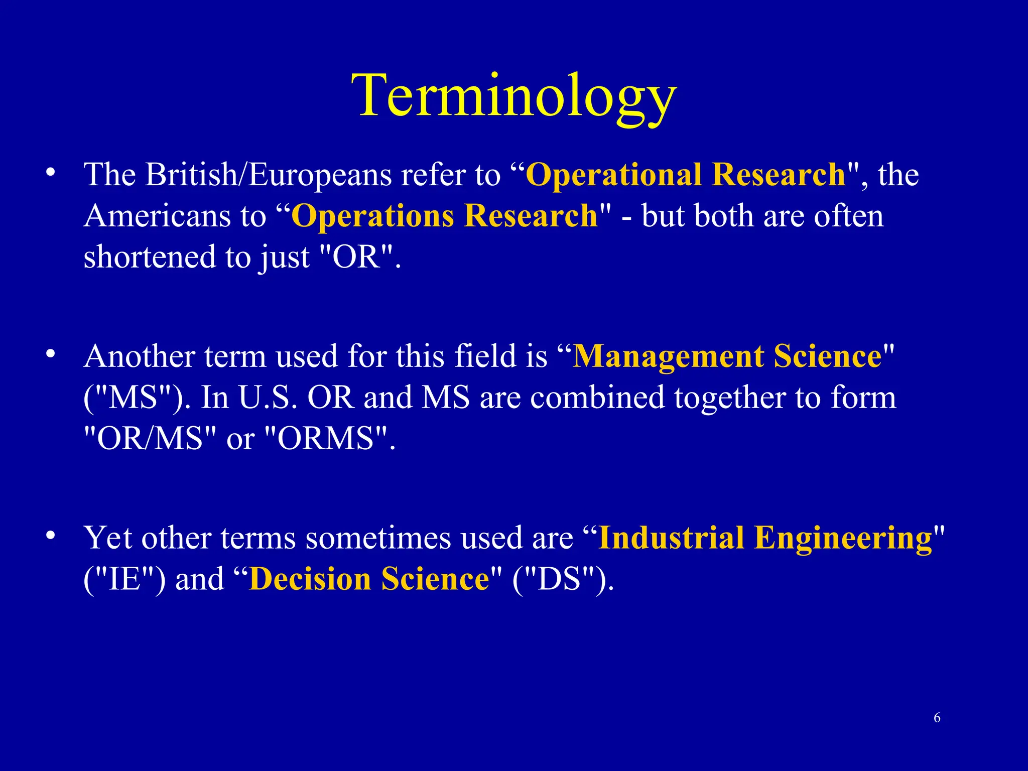 6
Terminology
• The British/Europeans refer to “Operational Research", the
Americans to “Operations Research" - but both are often
shortened to just "OR".
• Another term used for this field is “Management Science"
("MS"). In U.S. OR and MS are combined together to form
"OR/MS" or "ORMS".
• Yet other terms sometimes used are “Industrial Engineering"
("IE") and “Decision Science" ("DS").
 